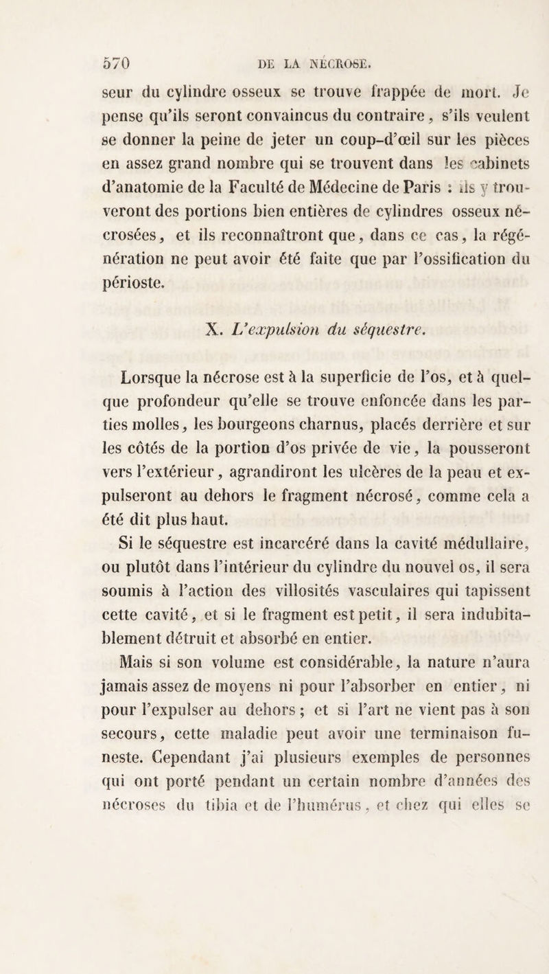 seur du cylindre osseux se trouve frappée de mon. Je pense qu’ils seront convaincus du contraire, s’ils veulent se donner la peine de jeter un coup-d’œil sur les pièces en assez grand nombre qui se trouvent dans les cabinets d’anatomie de la Faculté de Médecine de Paris : ds y trou¬ veront des portions bien entières de cylindres osseux né¬ crosées, et ils reconnaîtront que, dans ce cas, la régé¬ nération ne peut avoir été faite que par l’ossification du périoste. X. L'expulsion du séquestre. Lorsque la nécrose est à la superficie de l’os, et à quel¬ que profondeur qu’elle se trouve enfoncée dans les par¬ ties molles, les bourgeons charnus, placés derrière et sur les côtés de la portion d’os privée de vie, la pousseront vers l’extérieur, agrandiront les ulcères de la peau et ex¬ pulseront au dehors le fragment nécrosé, comme cela a été dit plus haut. Si le séquestre est incarcéré dans la cavité médullaire, ou plutôt dans l’intérieur du cylindre du nouvel os, il sera soumis à l’action des villosités vasculaires qui tapissent cette cavité, et si le fragment est petit, il sera indubita¬ blement détruit et absorbé en entier. Mais si son volume est considérable, la nature n’aura jamais assez de moyens ni pour l’absorber en entier, ni pour l’expulser au dehors ; et si l’art ne vient pas à son secours, cette maladie peut avoir une terminaison fu¬ neste. Cependant j’ai plusieurs exemples de personnes qui ont porté pendant un certain nombre d’années des nécroses du tibia et de l’humérus, et chez qui elles se