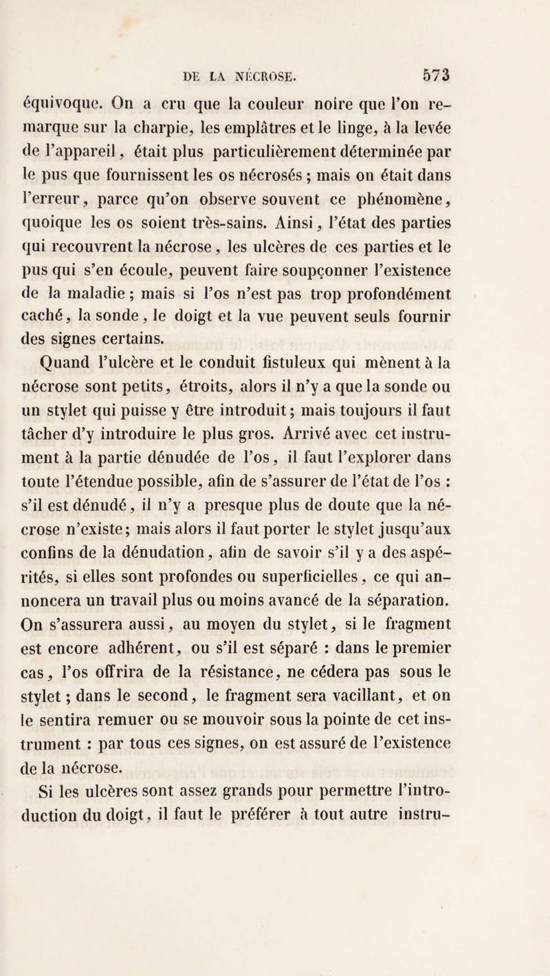 équivoque. On a cru que la couleur noire que Ton re¬ marque sur la charpie, les emplâtres et le linge, à la levée de l’appareil, était plus particulièrement déterminée par le pus que fournissent les os nécrosés ; mais on était dans l’erreur, parce qu’on observe souvent ce phénomène, quoique les os soient très-sains. Ainsi, l’état des parties qui recouvrent la nécrose, les ulcères de ces parties et le pus qui s’en écoule, peuvent faire soupçonner l’existence de la maladie ; mais si l’os n’est pas trop profondément, caché, la sonde, le doigt et la vue peuvent seuls fournir des signes certains. Quand l’ulcère et le conduit fistuleux qui mènent à la nécrose sont petits, étroits, alors il n’y a que la sonde ou un stylet qui puisse y être introduit ; mais toujours il faut tâcher d’y introduire le plus gros. Arrivé avec cet instru¬ ment à la partie dénudée de l’os, il faut l’explorer dans toute l’étendue possible, afin de s’assurer de l’état de l’os : s’il est dénudé, il n’y a presque plus de doute que la né¬ crose n’existe; mais alors il faut porter le stylet jusqu’aux confins de la dénudation, afin de savoir s’il y a des aspé¬ rités, si elles sont profondes ou superficielles, ce qui an¬ noncera un travail plus ou moins avancé de la séparation. On s’assurera aussi, au moyen du stylet, si le fragment est encore adhérent, ou s’il est séparé : dans le premier cas, l’os offrira de la résistance, ne cédera pas sous le stylet ; dans le second, le fragment sera vacillant, et on le sentira remuer ou se mouvoir sous la pointe de cet ins¬ trument : par tous ces signes, on est assuré de l’existence de la nécrose. Si les ulcères sont assez grands pour permettre l’intro¬ duction du doigt, il faut le préférer à tout autre instru-