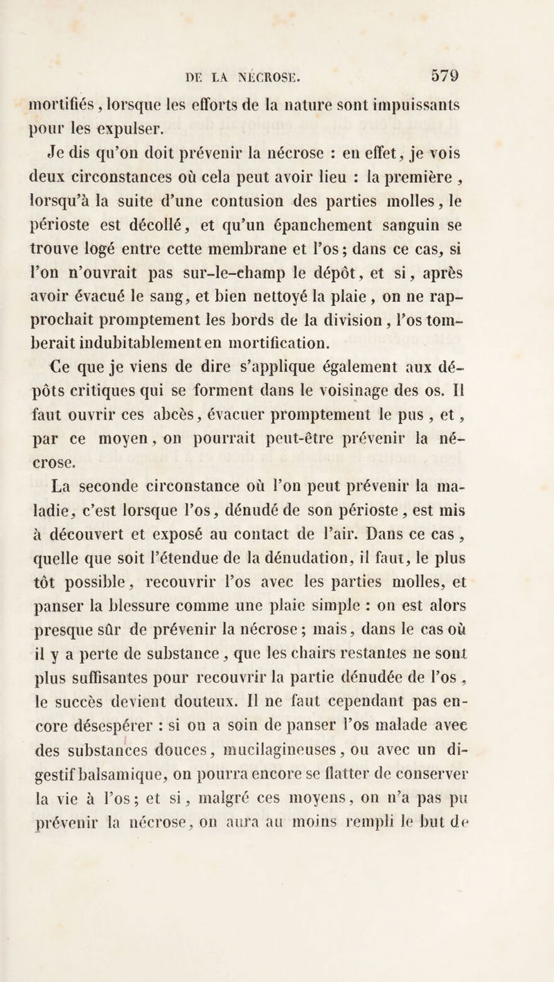 mortifiés, lorsque les efforts de la nature sont impuissants pour les expulser. Je dis qu’on doit prévenir la nécrose : en effets je vois deux circonstances où cela peut avoir lieu : la première , lorsqu’à la suite d’une contusion des parties molles, le périoste est décollé, et qu’un épanchement sanguin se trouve logé entre cette membrane et l’os ; dans ce cas, si l’on n’ouvrait pas sur-le-champ le dépôt, et si, après avoir évacué le sang, et bien nettoyé la plaie, on ne rap¬ prochait promptement les bords de la division, l’os tom¬ berait indubitablement en mortification. Ce que je viens de dire s’applique également aux dé¬ pôts critiques qui se forment dans le voisinage des os. Il faut ouvrir ces abcès, évacuer promptement le pus , et, par ce moyen , on pourrait peut-être prévenir la né¬ crose. La seconde circonstance où l’on peut prévenir la ma¬ ladie, c’est lorsque l’os, dénudé de son périoste, est mis à découvert et exposé au contact de l’air. Dans ce cas, quelle que soit l’étendue de la dénudation, il faut, le plus tôt possible, recouvrir l’os avec les parties molles, et panser la blessure comme une plaie simple : on est alors presque sûr de prévenir la nécrose ; mais, dans le cas où il y a perte de substance, que les chairs restantes ne sont plus suffisantes pour recouvrir la partie dénudée de l’os, le succès devient douteux. Il ne faut cependant pas en¬ core désespérer : si on a soin de panser l’os malade avee des substances douces, mucilagineuses, ou avec un di¬ gestif balsamique, on pourra encore se flatter de conserver la vie à l’os; et si, malgré ces moyens, on n’a pas pu prévenir la nécrose, on aura au moins rempli le but de