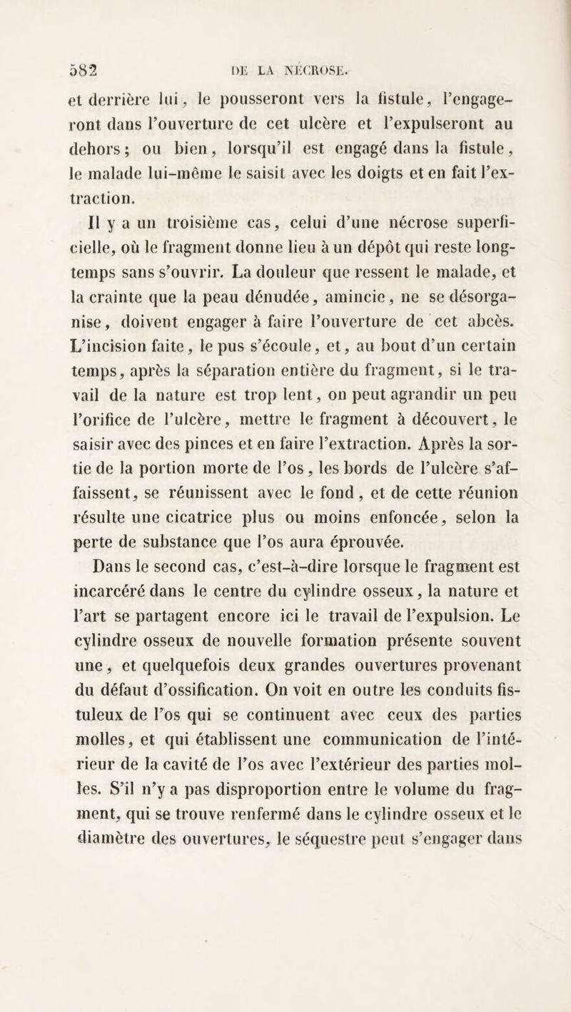 et derrière lui, le pousseront vers la fistule, l’engage¬ ront dans l’ouverture de cet ulcère et l’expulseront au dehors ; ou bien, lorsqu’il est engagé dans la fistule, le malade lui-même le saisit avec les doigts et en fait l’ex¬ traction. Il y a un troisième cas, celui d’une nécrose superfi¬ cielle, où le fragment donne lieu à un dépôt qui reste long¬ temps sans s’ouvrir. La douleur que ressent le malade, et la crainte que la peau dénudée, amincie, ne se désorga¬ nise, doivent engager à faire l’ouverture de cet abcès. L’incision faite, le pus s’écoule, et, au bout d’un certain temps, après la séparation entière du fragment, si le tra¬ vail de la nature est trop lent, on peut agrandir un peu l’orifice de l’ulcère, mettre le fragment à découvert, le saisir avec des pinces et en faire l’extraction. Après la sor¬ tie de la portion morte de l’os, les bords de l’ulcère s’af¬ faissent, se réunissent avec le fond , et de cette réunion résulte une cicatrice plus ou moins enfoncée, selon la perte de substance que l’os aura éprouvée. Dans le second cas, c’est-à-dire lorsque le fragment est incarcéré dans le centre du cylindre osseux, la nature et l’art se partagent encore ici le travail de l’expulsion. Le cylindre osseux de nouvelle formation présente souvent une, et quelquefois deux grandes ouvertures provenant du défaut d’ossification. On voit en outre les conduits fis- tuleux de l’os qui se continuent avec ceux des parties molles, et qui établissent une communication de l’inté¬ rieur de la cavité de l’os avec l’extérieur des parties mol¬ les. S’il n’y a pas disproportion entre le volume du frag¬ ment, qui se trouve renfermé dans le cylindre osseux et le diamètre des ouvertures, le séquestre peut s’engager dans