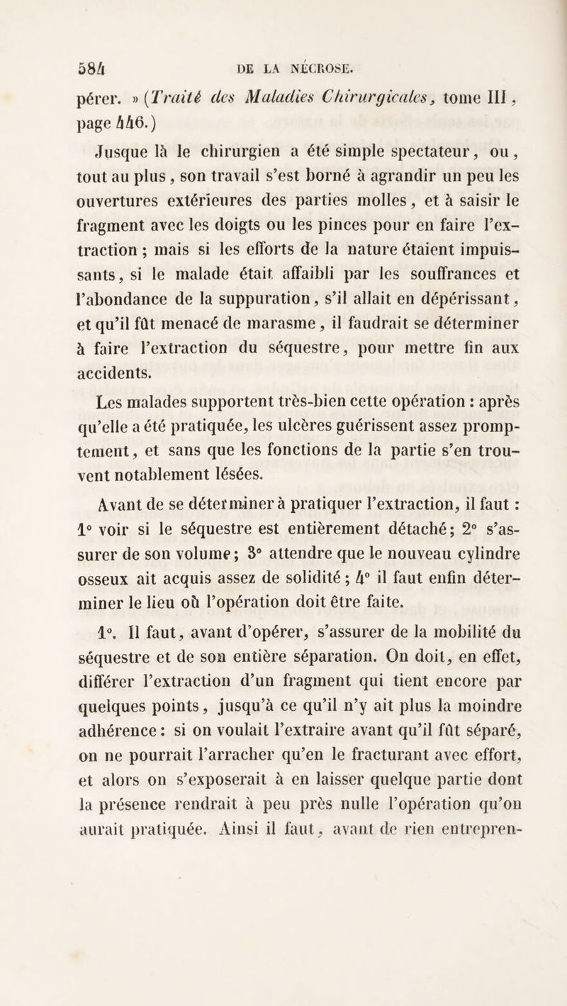 pérer. » (Traité des Maladies Chirurgicales 3 tome III, page A 46.) Jusque là le chirurgien a été simple spectateur, ou, tout au plus, son travail s’est borné à agrandir un peu les ouvertures extérieures des parties molles, et à saisir le fragment avec les doigts ou les pinces pour en faire l’ex¬ traction ; mais si les efforts de la nature étaient impuis¬ sants, si le malade était affaibli par les souffrances et l’abondance de la suppuration, s’il allait en dépérissant, et qu’il fût menacé de marasme, il faudrait se déterminer à faire l’extraction du séquestre, pour mettre fin aux accidents. Les malades supportent très-bien cette opération : après qu’elle a été pratiquée, les ulcères guérissent assez promp¬ tement, et sans que les fonctions de la partie s’en trou¬ vent notablement lésées. Avant de se déterminer à pratiquer l’extraction, il faut : 1° voir si le séquestre est entièrement détaché ; 2° s’as¬ surer de son volume; 3° attendre que le nouveau cylindre osseux ait acquis assez de solidité ; lx° il faut enfin déter¬ miner le lieu où l’opération doit être faite. 1°. Il faut, avant d’opérer, s’assurer de la mobilité du séquestre et de son entière séparation. On doit, en effet, différer l’extraction d’un fragment qui tient encore par quelques points, jusqu’à ce qu’il n’y ait plus la moindre adhérence : si on voulait l’extraire avant qu’il fût séparé, on ne pourrait l’arracher qu’en le fracturant avec effort, et alors on s’exposerait à en laisser quelque partie dont la présence rendrait à peu près nulle l’opération qu’on aurait pratiquée. Ainsi il faut, avant de rien entrepren-