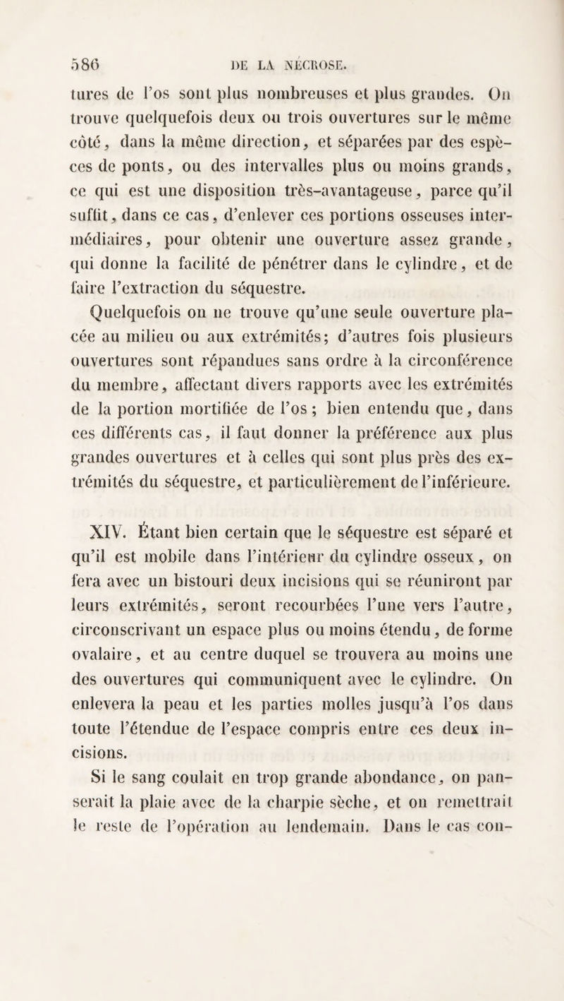 tares de l’os sont plus nombreuses et plus grandes. On trouve quelquefois deux ou trois ouvertures sur le meme cote, dans la meme direction, et séparées par des espè¬ ces de ponts, ou des intervalles plus ou moins grands, ce qui est une disposition très-avantageuse, parce qu’il suffit, dans ce cas, d’enlever ces portions osseuses inter¬ médiaires, pour obtenir une ouverture assez grande, qui donne la facilité de pénétrer dans le cylindre, et de faire l’extraction du séquestre. Quelquefois on 11e trouve qu’une seule ouverture pla¬ cée au milieu ou aux extrémités; d’autres fois plusieurs ouvertures sont répandues sans ordre à la circonférence du membre, affectant divers rapports avec les extrémités de la portion mortifiée de l’os ; bien entendu que, dans ces différents cas, il faut donner la préférence aux plus grandes ouvertures et à celles qui sont plus près des ex¬ trémités du séquestre, et particulièrement de l’inférieure. XIV. Étant bien certain que le séquestre est séparé et qu’il est mobile dans l’intérieur du cylindre osseux, 011 fera avec un bistouri deux incisions qui se réuniront par leurs extrémités, seront recourbées l’une vers l’autre, circonscrivant un espace plus ou moins étendu, de forme ovalaire, et au centre duquel se trouvera au moins une des ouvertures qui communiquent avec le cylindre. On enlevera la peau et les parties molles jusqu’à l’os dans toute l’étendue de l’espace compris entre ces deux in¬ cisions. Si le sang coulait en trop grande abondance, on pan¬ serait la plaie avec de la charpie sèche, et on remettrait le reste de l’opération au lendemain. Dans le cas con-