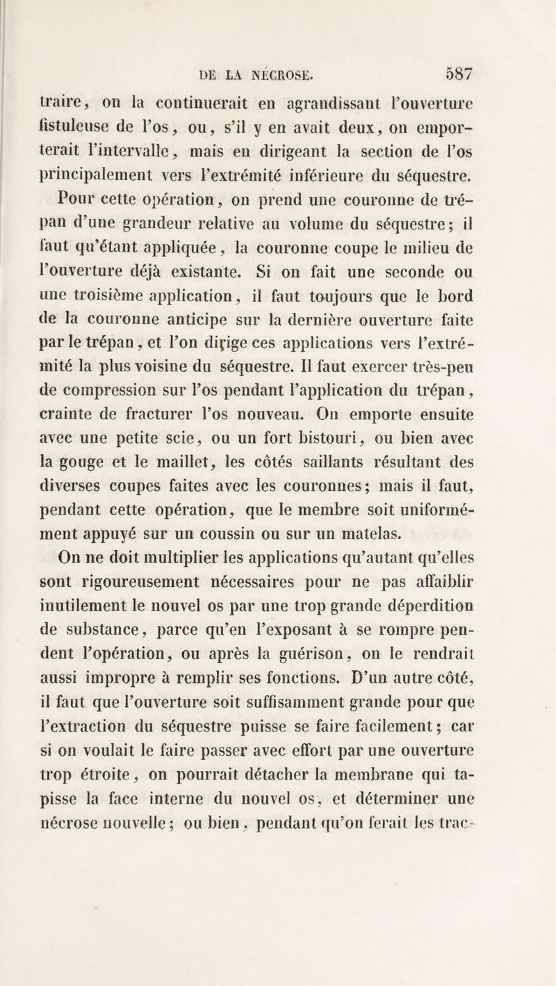 traire, on la continuerait en agrandissant l’ouverture fistuleuse de l’os, ou, s’il y en avait deux, on empor¬ terait l’intervalle, mais en dirigeant la section de l’os principalement vers l’extrémité inférieure du séquestre. Pour cette opération, on prend une couronne de tré¬ pan d’une grandeur relative au volume du séquestre; il laut qu’étant appliquée, la couronne coupe le milieu de l’ouverture déjà existante. Si on fait une seconde ou une troisième application, il faut toujours que le bord de la couronne anticipe sur la dernière ouverture faite par le trépan, et l’on dirige ces applications vers l’extré¬ mité la plus voisine du séquestre. Il faut exercer très-peu de compression sur l’os pendant l’application du trépan, crainte de fracturer l’os nouveau. On emporte ensuite avec une petite scie, ou un fort bistouri, ou bien avec la gouge et le maillet, les côtés saillants résultant des diverses coupes faites avec les couronnes; mais il faut, pendant cette opération, que le membre soit uniformé¬ ment appuyé sur un coussin ou sur un matelas. On ne doit multiplier les applications qu’autant qu’elles sont rigoureusement nécessaires pour ne pas affaiblir inutilement le nouvel os par une trop grande déperdition de substance, parce qu’en l’exposant à se rompre pen¬ dent l’opération, ou après la guérison, on le rendrait aussi impropre à remplir ses fonctions. D’un autre côté, il faut que l’ouverture soit suffisamment grande pour que l’extraction du séquestre puisse se faire facilement ; car si on voulait le faire passer avec effort par une ouverture trop étroite, on pourrait détacher la membrane qui ta¬ pisse la face interne du nouvel os, et déterminer une nécrose nouvelle; ou bien, pendant qu’on ferait les trac-
