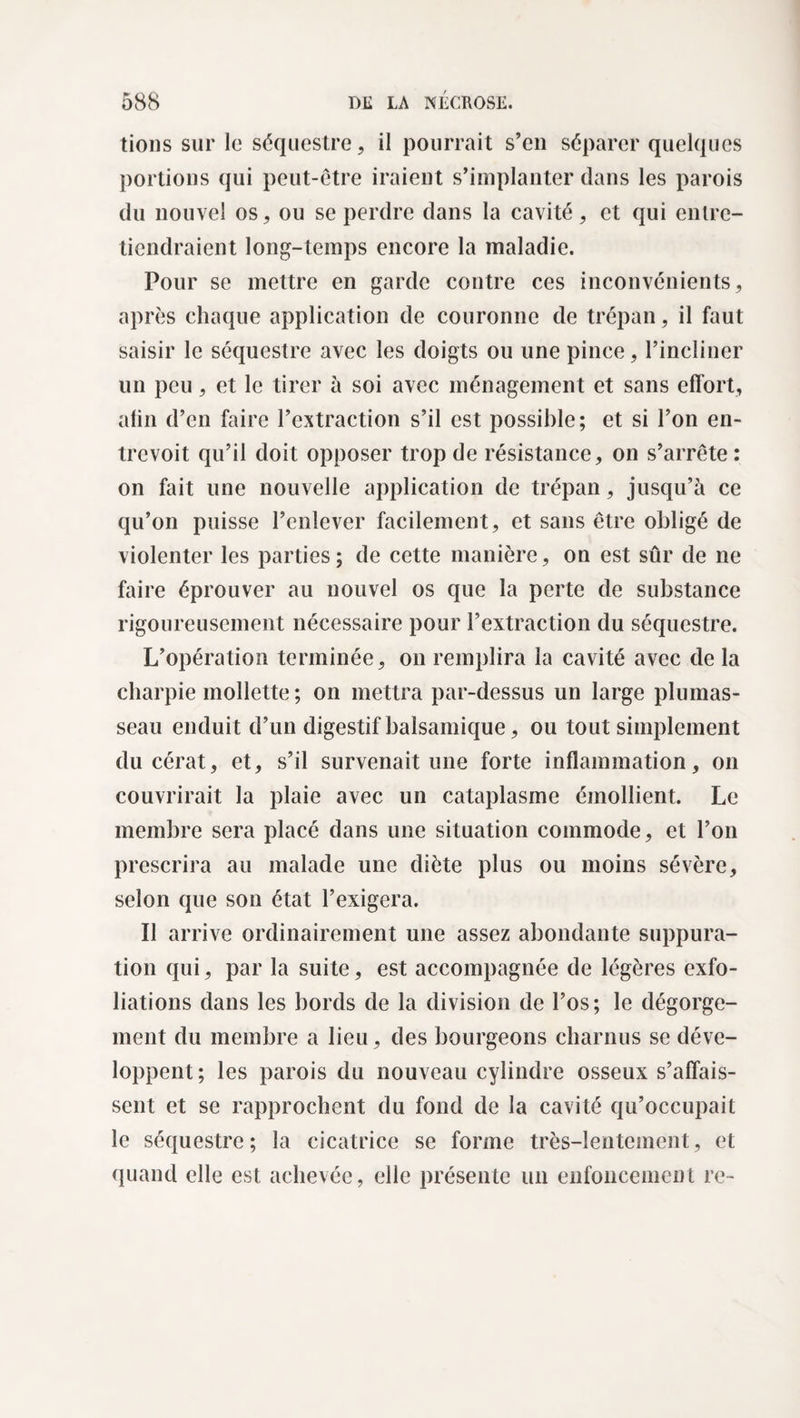 lions sur le séquestre, il pourrait s’en séparer quelques portions qui peut-être iraient s’implanter dans les parois du nouvel os, ou se perdre dans la cavité, et qui entre¬ tiendraient long-temps encore la maladie. Pour se mettre en garde contre ces inconvénients, après chaque application de couronne de trépan, il faut saisir le séquestre avec les doigts ou une pince, l’incliner un peu, et le tirer à soi avec ménagement et sans effort, afin d’en faire l’extraction s’il est possible; et si l’on en¬ trevoit qu’il doit opposer trop de résistance, on s’arrête : on fait une nouvelle application de trépan, jusqu’à ce qu’on puisse l’enlever facilement, et sans être obligé de violenter les parties; de cette manière, on est sûr de ne faire éprouver au nouvel os que la perte de substance rigoureusement nécessaire pour l’extraction du séquestre. L’opération terminée, on remplira la cavité avec de la charpie mollette ; on mettra par-dessus un large plumas¬ seau enduit d’un digestif balsamique, ou tout simplement du cérat, et, s’il survenait une forte inflammation, on couvrirait la plaie avec un cataplasme émollient. Le membre sera placé dans une situation commode, et l’on prescrira au malade une diète plus ou moins sévère, selon que son état l’exigera. Il arrive ordinairement une assez abondante suppura¬ tion qui, par la suite, est accompagnée de légères exfo¬ liations dans les bords de la division de l’os; le dégorge¬ ment du membre a lieu, des bourgeons charnus se déve¬ loppent; les parois du nouveau cylindre osseux s’affais¬ sent et se rapprochent du fond de la cavité qu’occupait le séquestre; la cicatrice se forme très-lentement, et quand elle est achevée, elle présente un enfoncement re-