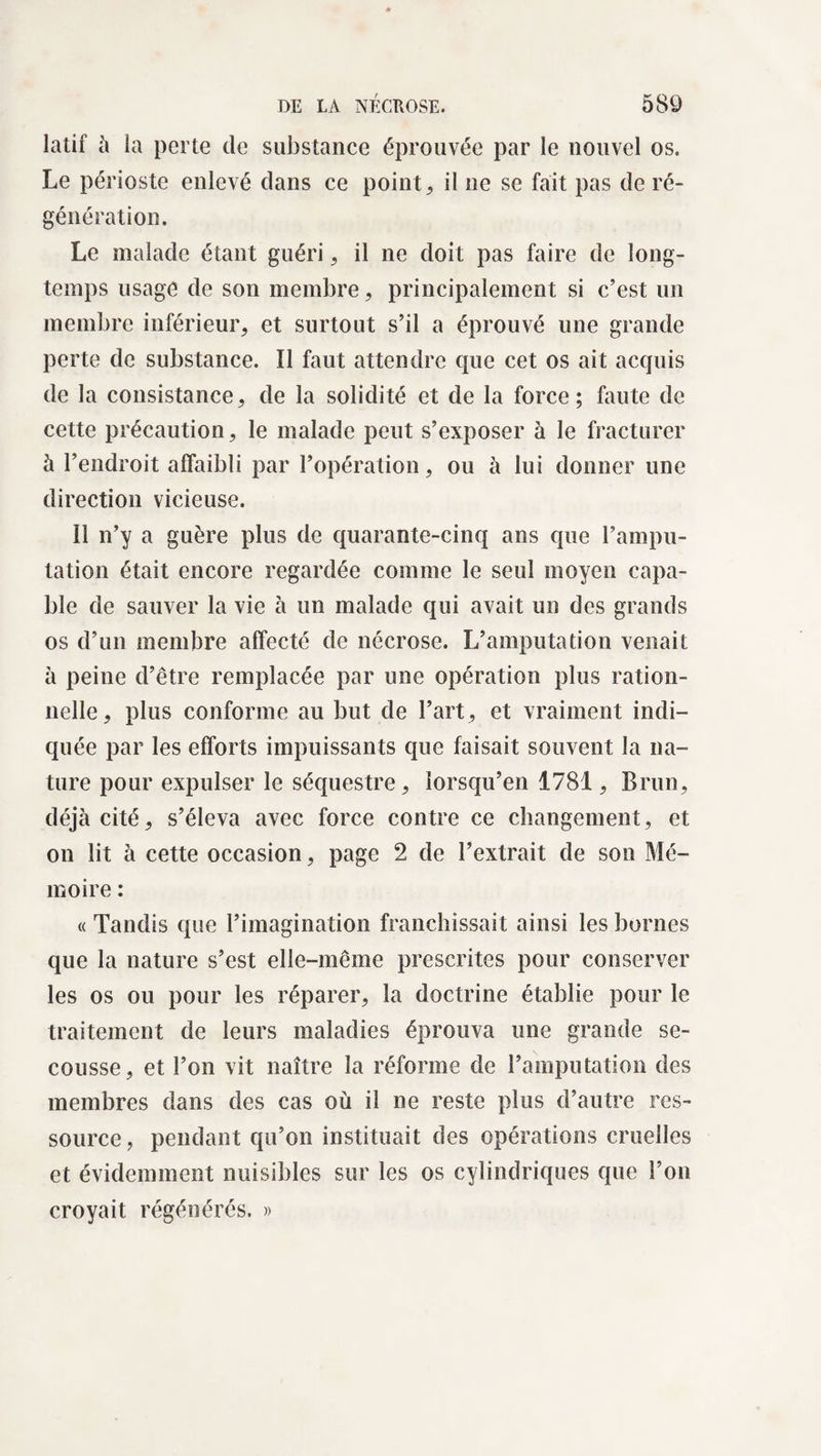 latif à la perte de substance éprouvée par le nouvel os. Le périoste enlevé dans ce point, il ne se fait pas de ré¬ génération. Le malade étant guéri , il ne doit pas faire de long¬ temps usage de son membre, principalement si c’est un membre inférieur, et surtout s’il a éprouvé une grande perte de substance. Il faut attendre que cet os ait acquis de la consistance, de la solidité et de la force; faute de cette précaution, le malade peut s’exposer à le fracturer à l’endroit affaibli par l’opération, ou à lui donner une direction vicieuse. 11 n’y a guère plus de quarante-cinq ans que l’ampu¬ tation était encore regardée comme le seul moyen capa¬ ble de sauver la vie à un malade qui avait un des grands os d’un membre affecté de nécrose. L’amputation venait à peine d’être remplacée par une opération plus ration¬ nelle, plus conforme au but de l’art, et vraiment indi¬ quée par les efforts impuissants que faisait souvent la na¬ ture pour expulser le séquestre, lorsqu’en 1781, Brun, déjà cité, s’éleva avec force contre ce changement, et on lit à cette occasion, page 2 de l’extrait de son Mé¬ moire : « Tandis que l’imagination franchissait ainsi les bornes que la nature s’est elle-même prescrites pour conserver les os ou pour les réparer, la doctrine établie pour le traitement de leurs maladies éprouva une grande se¬ cousse, et l’on vit naître la réforme de l’amputation des membres dans des cas où il ne reste plus d’autre res¬ source , pendant qu’on instituait des opérations cruelles et évidemment nuisibles sur les os cylindriques que l’on croyait régénérés. »