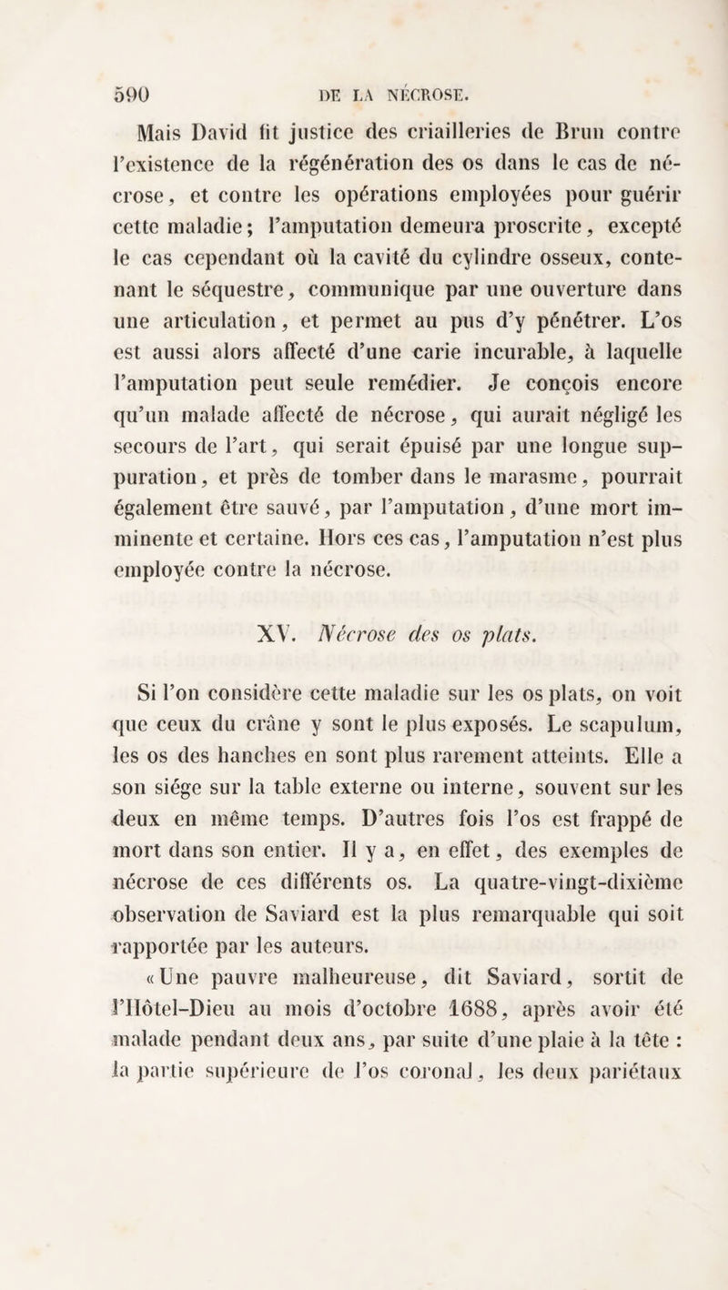 Mais David fit justice des criailleries de Brun contre l’existence de la régénération des os dans le cas de né¬ crose, et contre les opérations employées pour guérir cette maladie ; l’amputation demeura proscrite, excepté le cas cependant où la cavité du cylindre osseux, conte¬ nant le séquestre, communique par une ouverture dans une articulation, et permet au pus d’y pénétrer. L’os est aussi alors affecté d’une carie incurable, à laquelle l’amputation peut seule remédier. Je conçois encore qu’un malade affecté de nécrose, qui aurait négligé les secours de l’art, qui serait épuisé par une longue sup¬ puration , et près de tomber dans le marasme, pourrait également être sauvé, par l’amputation, d’une mort im¬ minente et certaine. Hors ces cas, l’amputation n’est plus employée contre la nécrose. XV. Nécrose des os plats. Si l’on considère cette maladie sur les os plats, on voit que ceux du crâne y sont le plus exposés. Le scapulum, les os des hanches en sont plus rarement atteints. Elle a son siège sur la table externe ou interne, souvent sur les deux en même temps. D’autres fois l’os est frappé de mort dans son entier. Il y a, en effet, des exemples de nécrose de ces différents os. La quatre-vingt-dixième observation de Saviard est la plus remarquable qui soit rapportée par les auteurs. «Une pauvre malheureuse, dit Saviard, sortit de l’Hôtel—Dieu au mois d’octobre 1688, après avoir été malade pendant deux ans, par suite d’une plaie à la tête : la partie supérieure de l’os coronal, les deux pariétaux