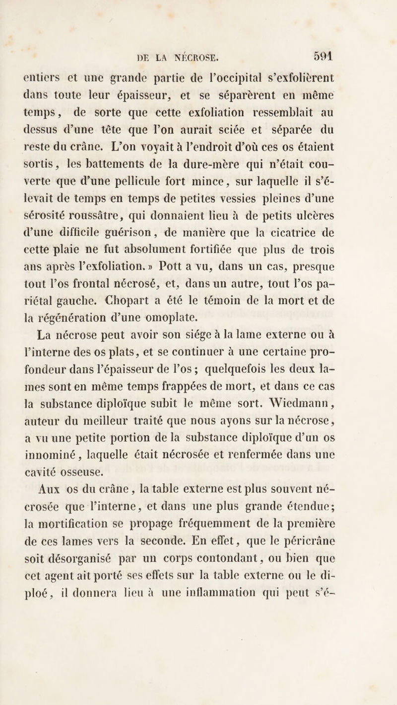 entiers et une grande partie de l’occipital s’exfolièrent dans toute leur épaisseur, et se séparèrent en même temps, de sorte que cette exfoliation ressemblait au dessus d’une tête que l’on aurait sciée et séparée du reste du crâne. L’on voyait à l’endroit d’où ces os étaient sortis, les battements de la dure-mère qui n’était cou¬ verte que d’une pellicule fort mince, sur laquelle il s’é¬ levait de temps en temps de petites vessies pleines d’une sérosité roussâtre, qui donnaient lieu à de petits ulcères d’une difficile guérison, de manière que la cicatrice de cette plaie ne fut absolument fortifiée que plus de trois ans après l’exfoliation. » Pott a vu, dans un cas, presque tout l’os frontal nécrosé, et, dans un autre, tout l’os pa¬ riétal gauche. Chopart a été le témoin de la mort et de la régénération d’une omoplate. La nécrose peut avoir son siège à la lame externe ou à l’interne des os plats, et se continuer à une certaine pro¬ fondeur dans l’épaisseur de l’os ; quelquefois les deux la¬ mes sont en même temps frappées de mort, et dans ce cas la substance diploïque subit le même sort. Wiedmann, auteur du meilleur traité que nous ayons sur la nécrose, a vu une petite portion de la substance diploïque d’un os innommé, laquelle était nécrosée et renfermée dans une cavité osseuse. Aux os du crâne, la table externe est plus souvent né¬ crosée que l’interne, et dans une plus grande étendue ; la mortification se propage fréquemment de la première de ces lames vers la seconde. En effet, que le péricrâne soit désorganisé par un corps contondant, ou bien que cet agent ait porté ses effets sur la table externe ou le di- ploé, il donnera lieu à une inflammation qui peut s’é-