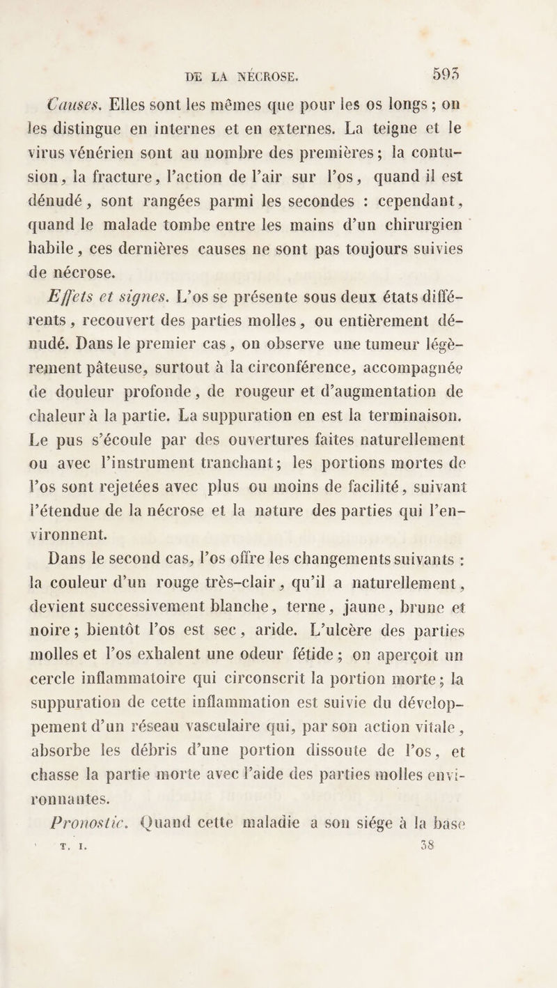 Causes. Elles sont les mômes que pour les os longs ; on les distingue en internes et en externes. La teigne et le virus vénérien sont au nombre des premières ; la contu¬ sion , la fracture, l’action de l’air sur l’os, quand il est dénudé, sont rangées parmi les secondes : cependant, quand le malade tombe entre les mains d’un chirurgien habile, ces dernières causes ne sont pas toujours suivies de nécrose. Effets et signes. L’os se présente sous deux états diffé¬ rents , recouvert des parties molles, ou entièrement dé¬ nudé. Dans le premier cas, on observe une tumeur légè¬ rement pâteuse, surtout à la circonférence, accompagnée de douleur profonde, de rougeur et d’augmentation de chaleur à la partie. La suppuration en est la terminaison. Le pus s’écoule par des ouvertures faites naturellement ou avec l’instrument tranchant ; les portions mortes de l’os sont rejetées avec plus ou moins de facilité, suivant l’étendue de la nécrose et la nature des parties qui l’en¬ vironnent. Dans le second cas, l’os offre les changements suivants : la couleur d’un rouge très-clair, qu’il a naturellement, devient successivement blanche, terne, jaune, brune et noire ; bientôt l’os est sec, aride. L’ulcère des parties molles et l’os exhalent une odeur fétide ; on aperçoit un cercle inflammatoire qui circonscrit la portion morte ; la suppuration de cette inflammation est suivie du dévelop¬ pement d’un réseau vasculaire qui, par son action vitale, absorbe les débris d’une portion dissoute de l’os, et chasse la partie morte avec l’aide des parties molles envi¬ ronnantes. Pronostic. Quand cette maladie a son siège à la base 38 T. I.