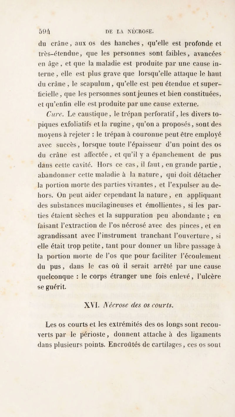 du crâne, aux os des hanches, qu’elle est profonde et très-étendue, que les personnes sont faibles, avancées en âge, et que la maladie est produite par une cause in¬ terne, elle est plus grave que lorsqu’elle attaque le haut du crâne, le scapulum, qu’elle est peu étendue etsuper- licielle, que les personnes sont jeunes et bien constituées, et qu’enfin elle est produite par une cause externe. Cure. Le caustique, le trépan perforatif, les divers to¬ piques exfoliatifs et la rugine, qu’on a proposés, sont des moyens à rejeter : le trépan à couronne peut être employé avec succès, lorsque toute l’épaisseur d’un point des os du crâne est affectée, et qu’il y a épanchement de pus dans cette cavité. Hors ce cas, il faut, en grande partie, abandonner cette maladie à la nature, qui doit détacher la portion morte des parties vivantes, et l’expulser au de¬ hors. On peut aider cependant la nature, en appliquant des substances mucilagineuses et émollientes, si les par¬ ties étaient sèches et la suppuration peu abondante ; en faisant l’extraction de l’os nécrosé avec des pinces, et en agrandissant avec l’instrument tranchant l’ouverture, si elle était trop petite, tant pour donner un libre passage à la portion morte de l’os que pour faciliter l’écoulement du pus, dans le cas où il serait arrêté par une cause quelconque : le corps étranger une fois enlevé, l’ulcère se guérit. XVI. Nécrose des os courts. Les os courts et les extrémités des os longs sont recou¬ verts par le périoste, donnent attache à des ligaments dans plusieurs points. Encroûtés de cartilages, ces os sont