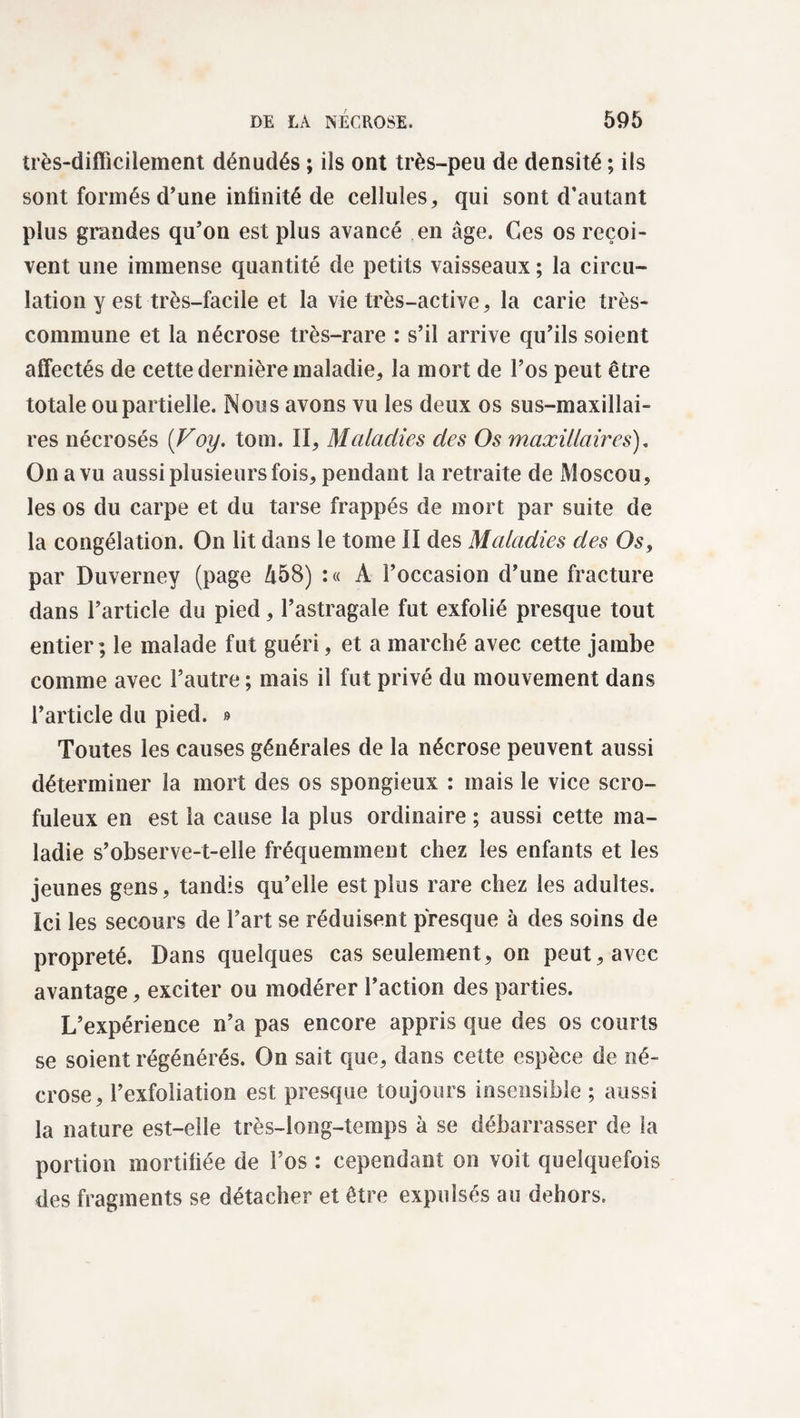 très-difficilement dénudés ; ils ont très-peu de densité ; ils sont formés d’une infinité de cellules, qui sont d’autant plus grandes qu’on est plus avancé en âge. Ces os reçoi¬ vent une immense quantité de petits vaisseaux ; la circu¬ lation y est très-facile et la vie très-active, la carie très- commune et la nécrose très-rare : s’il arrive qu’ils soient affectés de cette dernière maladie, la mort de l’os peut être totale ou partielle. Nous avons vu les deux os sus-maxillai¬ res nécrosés (Voy. tom. II, Maladies des Os maxillaires). On a vu aussi plusieurs fois, pendant la retraite de Moscou, les os du carpe et du tarse frappés de mort par suite de la congélation. On lit dans le tome II des Maladies des Os, par Duverney (page 458) : « A l’occasion d’une fracture dans l’article du pied, l’astragale fut exfolié presque tout entier; le malade fut guéri, et a marché avec cette jambe comme avec l’autre ; mais il fut privé du mouvement dans l’article du pied. » Toutes les causes générales de la nécrose peuvent aussi déterminer la mort des os spongieux : mais le vice scro¬ fuleux en est la cause la plus ordinaire ; aussi cette ma¬ ladie s’observe-t-elle fréquemment chez les enfants et les jeunes gens, tandis qu’elle est plus rare chez les adultes. Ici les secours de l’art se réduisent presque à des soins de propreté. Dans quelques cas seulement, on peut, avec avantage, exciter ou modérer l’action des parties. L’expérience n’a pas encore appris que des os courts se soient régénérés. On sait que, dans cette espèce de né¬ crose, l’exfoliation est presque toujours insensible ; aussi la nature est-elle très-long-temps à se débarrasser de la portion mortifiée de l’os : cependant on voit quelquefois des fragments se détacher et être expulsés au dehors.