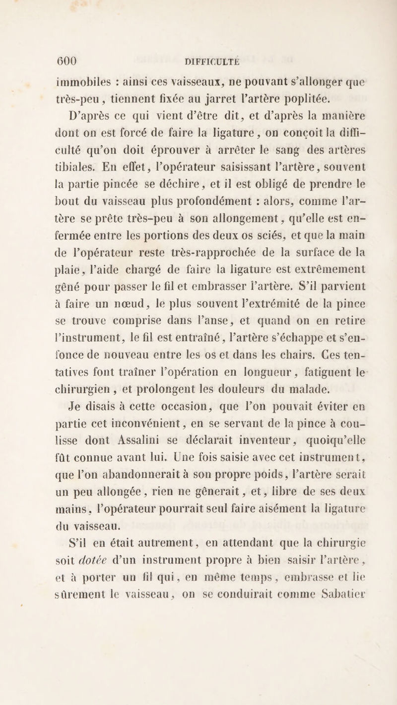 immobiles : ainsi ces vaisseaux, ne pouvant s’allonger que très-peu, tiennent fixée au jarret l’artère poplitée. D’après ce qui vient d’être dit, et d’après la manière dont on est forcé de faire la ligature, on conçoit la diffi¬ culté qu’on doit éprouver à arrêter le sang des artères tibiales. En effet, l’opérateur saisissant l’artère, souvent la partie pincée se déchire, et il est obligé de prendre le bout du vaisseau plus profondément : alors, comme l’ar¬ tère se prête très-peu à son allongement, qu’elle est en¬ fermée entre les portions des deux os sciés, et que la main de l’opérateur reste très-rapprochée de la surface de la plaie, l’aide chargé de faire la ligature est extrêmement gêné pour passer le fil et embrasser l’artère. S’il parvient à faire un nœud, le plus souvent l’extrémité de la pince se trouve comprise dans l’anse, et quand on en retire l’instrument, le fil est entraîné, l’artère s’échappe et s’en¬ fonce de nouveau entre les os et dans les chairs. Ces ten¬ tatives font traîner l’opération en longueur, fatiguent le chirurgien , et prolongent les douleurs du malade. Je disais à cette occasion, que l’on pouvait éviter en partie cet inconvénient, en se servant de la pince à cou¬ lisse dont Assalini se déclarait inventeur, quoiqu’elle fût connue avant lui. Une fois saisie avec cet instrument, que l’on abandonnerait à son propre poids, l’artère serait un peu allongée, rien ne gênerait, et, libre de ses deux mains , l’opérateur pourrait seul faire aisément la ligature du vaisseau. S’il en était autrement, en attendant que la chirurgie soit dotée d’un instrument propre h bien saisir l’artère, et à porter un fil qui, en même temps, embrasse et lie sûrement le vaisseau, on se conduirait comme Sabatier