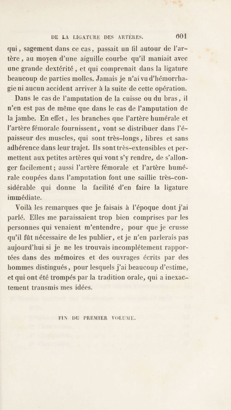 qui, sagement dans ce cas, passait un ül autour de l’ar¬ tère , au moyen d’une aiguille courbe qu’il maniait avec une grande dextérité, et qui comprenait dans la ligature beaucoup de parties molles. Jamais je n’ai vu d’hémorrha¬ gie ni aucun accident arriver à la suite de cette opération. Dans le cas de l’amputation de la cuisse ou du bras, il n’en est pas de même que dans le cas de l’amputation de la jambe. En effet, les branches que l’artère humérale et l’artère fémorale fournissent, vont se distribuer dans l’é¬ paisseur des muscles, qui sont très-longs, libres et sans adhérence dans leur trajet. Ils sont très-extensibles et per¬ mettent aux petites artères qui vont s’y rendre, de s’allon¬ ger facilement; aussi l’artère fémorale et l’artère humé¬ rale coupées dans l’amputation font une saillie très-con¬ sidérable qui donne la facilité d’en faire la ligature immédiate. Voilà les remarques que je faisais à l’époque dont j’ai parlé. Elles me paraissaient trop bien comprises par les personnes qui venaient m’entendre, pour que je crusse qu’il fût nécessaire de les publier, et je n’en parlerais pas aujourd’hui si je ne les trouvais incomplètement rappor¬ tées dans des mémoires et des ouvrages écrits par des hommes distingués, pour lesquels j’ai beaucoup d’estime, et qui ont été trompés par la tradition orale, qui a inexac¬ tement transmis mes idées. FIN DU PREMIER VOLUME»