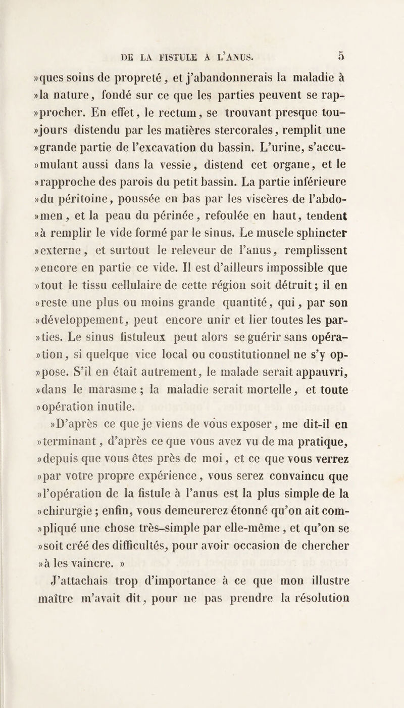 »ques soins de propreté, et j’abandonnerais la maladie à »la nature, fondé sur ce que les parties peuvent se rap- » procher. En effet, le rectum, se trouvant presque tou- «jours distendu par les matières stercorales, remplit une «grande partie de l’excavation du bassin. L’urine, s’accu- »mulant aussi dans la vessie, distend cet organe, et le «rapproche des parois du petit bassin. La partie inférieure »du péritoine, poussée en bas par les viscères de l’abdo- «men, et la peau du périnée, refoulée en haut, tendent »à remplir le vide formé par le sinus. Le muscle sphincter «externe, et surtout le releveur de l’anus, remplissent «encore en partie ce vide. Ï1 est d’ailleurs impossible que «tout le tissu cellulaire de cette région soit détruit; il en «reste une plus ou moins grande quantité, qui, par son «développement, peut encore unir et lier toutes les par» «lies. Le sinus fistuleux peut alors se guérir sans opéra¬ tion, si quelque vice local ou constitutionnel ne s’y op- «pose. S’il en était autrement, le malade serait appauvri, «dans le marasme; la maladie serait mortelle, et toute «opération inutile. «D’après ce que je viens de vous exposer, me dit-il en «terminant, d’après ce que vous avez vu de ma pratique, «depuis que vous êtes près de moi, et ce que vous verrez «par votre propre expérience, vous serez convaincu que «l’opération de la fistule à l’anus est la plus simple de la «chirurgie ; enfin, vous demeurerez étonné qu’on ait com¬ pliqué une chose très-simple par elle-même, et qu’on se «soit créé des difficultés, pour avoir occasion de chercher «à les vaincre. » J’attachais trop d’importance à ce que mon illustre maître m’avait dit, pour ne pas prendre la résolution