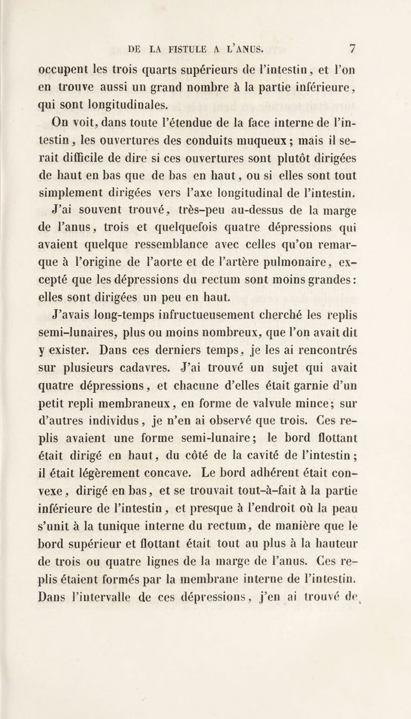 occupent les trois quarts supérieurs de l’intestin, et l’on en trouve aussi un grand nombre à la partie inférieure, qui sont longitudinales. On voit, dans toute l’étendue de la face interne de l’in¬ testin , les ouvertures des conduits muqueux ; mais il se¬ rait difficile de dire si ces ouvertures sont plutôt dirigées de haut en bas que de bas en haut, ou si elles sont tout simplement dirigées vers l’axe longitudinal de l’intestin. J’ai souvent trouvé, très-peu au-dessus de la marge de l’anus, trois et quelquefois quatre dépressions qui avaient quelque ressemblance avec celles qu’on remar¬ que à l’origine de l’aorte et de l’artère pulmonaire, ex¬ cepté que les dépressions du rectum sont moins grandes: elles sont dirigées un peu en haut. J’avais long-temps infructueusement cherché les replis semi-lunaires, plus ou moins nombreux, que l’on avait dit y exister. Dans ces derniers temps, je les ai rencontrés sur plusieurs cadavres. J’ai trouvé un sujet qui avait quatre dépressions, et chacune d’elles était garnie d’un petit repli membraneux, en forme de valvule mince; sur d’autres individus, je n’en ai observé que trois. Ces re¬ plis avaient une forme semi-lunaire ; le bord flottant était dirigé en haut, du côté de la cavité de l’intestin ; il était légèrement concave. Le bord adhérent était con¬ vexe, dirigé en bas, et se trouvait tout-à-fait à la partie inférieure de l’intestin, et presque à l’endroit où la peau s’unit à la tunique interne du rectum, de manière que le bord supérieur et flottant était tout au plus à la hauteur de trois ou quatre lignes de la marge de l’anus. Ces re¬ plis étaient formés par la membrane interne de l’intestin. Dans l’intervalle de ces dépressions, j’en ai trouvé de