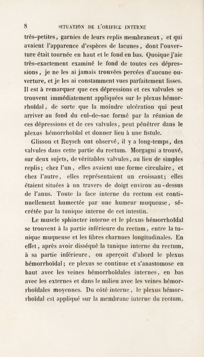 très-petites, garnies de leurs replis membraneux, et qui avaient l’apparence d’espèces de lacunes, dont l’ouver¬ ture était tournée en haut et le fond en bas. Quoique j’aie très-exactement examiné le fond de toutes ces dépres¬ sions , je ne les ai jamais trouvées percées d’aucune ou¬ verture, et je les ai constamment vues parfaitement lisses. Il est à remarquer que ces dépressions et ces valvules se trouvent immédiatement appliquées sur le plexus hémor¬ rhoïdal, de sorte que la moindre ulcération qui peut arriver au fond du cul-de-sac formé par la réunion de ces dépressions et de ces valvules, peut pénétrer dans le plexus hémorrhoïdal et donner lieu à une fistule. Glisson et Ruysch ont observé, il y a long-temps, des valvules dans cette partie du rectum. Morgagni a trouvé, sur deux sujets, de véritables valvules, au lieu de simples replis; chez l’un, elles avaient une forme circulaire, et chez l’autre, elles représentaient un croissant; elles étaient situées à un travers de doigt environ au - dessus de l’anus. Toute la face interne du rectum est conti¬ nuellement humectée par une humeur muqueuse, sé¬ crétée par la tunique interne de cet intestin. Le muscle sphincter interne et le plexus hémorrhoïdal se trouvent à la partie inférieure du rectum, entre la tu¬ nique muqueuse et les fibres charnues longitudinales. En effet, après avoir disséqué la tunique interne du rectum, à sa partie inférieure, on aperçoit d’abord le plexus hémorrhoïdal ; ce plexus se continue et s’anastomose en haut avec les veines hémorrhoïdales internes, en bas avec les externes et dans le milieu avec les veines hémor¬ rhoïdales moyennes. Du côté interne, le plexus hémor¬ rhoïdal est appliqué sur la membrane interne du rectum.