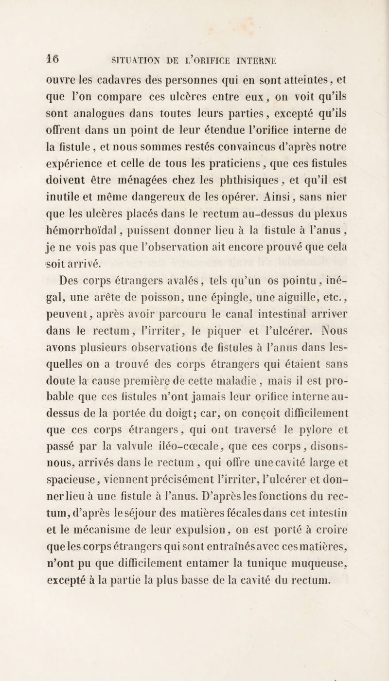 ouvre les cadavres des personnes qui en sont atteintes, et que l’on compare ces ulcères entre eux, on voit qu’ils sont analogues dans toutes leurs parties, excepté qu’ils offrent dans un point de leur étendue l’orifice interne de la fistule, et nous sommes restés convaincus d’après notre expérience et celle de tous les praticiens, que ces fistules doivent être ménagées chez les phthisiques, et qu’il est inutile et même dangereux de les opérer. Ainsi, sans nier que les ulcères placés dans le rectum au-dessus du plexus hémorrhoïdal, puissent donner lieu à la fistule à l’anus, je ne vois pas que l’observation ait encore prouvé que cela soit arrivé. Des corps étrangers avalés, tels qu’un os pointu, iné¬ gal, une arête de poisson, une épingle, une aiguille, etc., peuvent, après avoir parcouru le canal intestinal arriver dans le rectum, l’irriter, le piquer et l’ulcérer. Nous avons plusieurs observations de fistules à l’anus dans les¬ quelles on a trouvé des corps étrangers qui étaient sans doute la cause première de cette maladie , mais il est pro¬ bable que ces fistules n’ont jamais leur orifice interne au- dessus de la portée du doigt; car, on conçoit difficilement que ces corps étrangers, qui ont traversé le pylore et passé par la valvule iléo-cœcale, que ces corps, disons- nous, arrivés dans le rectum , qui offre une cavité large et spacieuse, viennent précisément l’irriter, l’ulcérer et don¬ ner lieu à une fistule à l’anus. D’après les fonctions du rec¬ tum, d’après le séjour des matières fécales dans cet intestin et le mécanisme de leur expulsion, on est porté à croire que les corps étrangers qui sont entraînés avec ces matières, n’ont pu que difficilement entamer la tunique muqueuse, excepté à la partie la plus basse de la cavité du rectum.