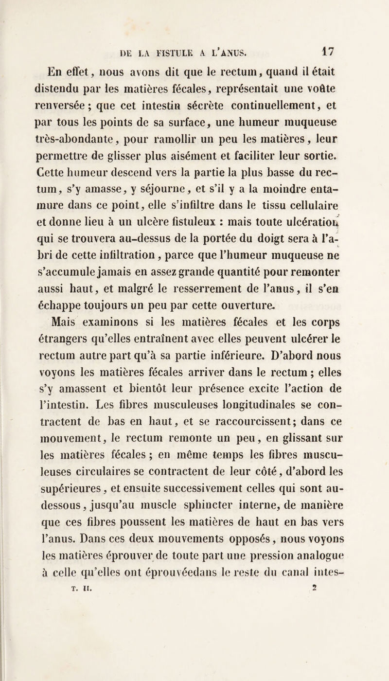 En effet, nous avons dit que le rectum, quand il était distendu par les matières fécales, représentait une voûte renversée; que cet intestin sécrète continuellement, et par tous les points de sa surface, une humeur muqueuse très-abondante, pour ramollir un peu les matières, leur permettre de glisser plus aisément et faciliter leur sortie. Cette humeur descend vers la partie la plus basse du rec¬ tum, s’y amasse, y séjourne, et s’il y a la moindre enta- mure dans ce point, elle s’infiltre dans le tissu cellulaire et donne lieu à un ulcère fistuleux : mais toute ulcération qui se trouvera au-dessus de la portée du doigt sera à l’a¬ bri de cette infiltration, parce que l’humeur muqueuse ne s’accumule jamais en assez grande quantité pour remonter aussi haut, et malgré le resserrement de l’anus, il s’en échappe toujours un peu par cette ouverture. Mars examinons si les matières fécales et les corps étrangers qu’elles entraînent avec elles peuvent ulcérer le rectum autre part qu’à sa partie inférieure. D’abord nous voyons les matières fécales arriver dans le rectum ; elles s’y amassent et bientôt leur présence excite l’action de l’intestin. Les fibres musculeuses longitudinales se con¬ tractent de bas en haut, et se raccourcissent; dans ce mouvement, le rectum remonte un peu, en glissant sur les matières fécales ; en même temps les fibres muscu¬ leuses circulaires se contractent de leur côté, d’abord les supérieures, et ensuite successivement celles qui sont au- dessous, jusqu’au muscle sphincter interne, de manière que ces fibres poussent les matières de haut en bas vers l’anus. Dans ces deux mouvements opposés, nous voyons les matières éprouver de toute part une pression analogue à celle qu’elles ont éprouvéedans le reste du canal intes- 2 T. II.