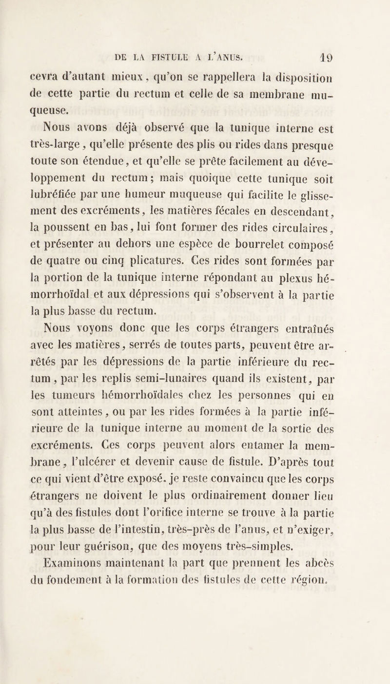 cevra d’autant mieux, qu’on se rappellera la disposition de cette partie du rectum et celle de sa membrane mu¬ queuse. Nous avons déjà observé que la tunique interne est très-large, qu’elle présente des plis ou rides dans presque toute son étendue, et qu’elle se prête facilement au déve¬ loppement du rectum ; mais quoique cette tunique soit îubréfiée par une humeur muqueuse qui facilite le glisse¬ ment des excréments, les matières fécales en descendant, la poussent en bas, lui font former des rides circulaires, et présenter au dehors une espèce de bourrelet composé de quatre ou cinq plicatures. Ces rides sont formées par la portion de la tunique interne répondant au plexus hé- morrhoïdal et aux dépressions qui s’observent à la partie la plus basse du rectum. Nous voyons donc que les corps étrangers entraînés avec les matières, serrés de toutes parts, peuvent être ar¬ rêtés par les dépressions de la partie inférieure du rec¬ tum , par les replis semi-lunaires quand ils existent, par les tumeurs hémorrhoïdales chez les personnes qui en sont atteintes, ou par les rides formées à la partie infé¬ rieure de la tunique interne au moment de la sortie des excréments. Ces corps peuvent alors entamer la mem¬ brane , l’ulcérer et devenir cause de fistule. D’après tout ce qui vient d’être exposé, je reste convaincu que les corps étrangers ne doivent le plus ordinairement donner lieu qu’à des fistules dont l’orifice interne se trouve à la partie la plus basse de l’intestin, très-près de l’anus, et n’exiger, pour leur guérison, que des moyens très-simples. Examinons maintenant la part que prennent les abcès du fondement à la formation des fistules de cette région.