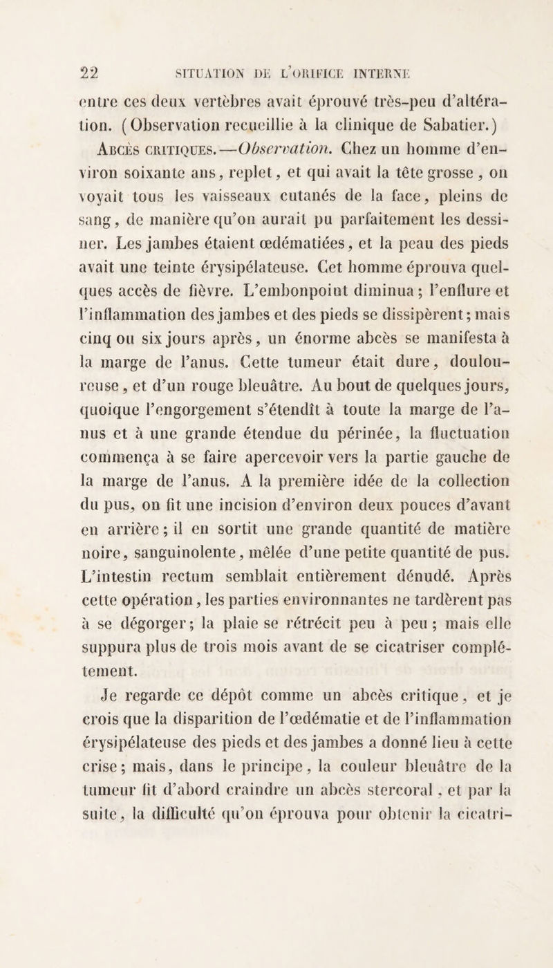 entre ces deux vertèbres avait éprouvé très-peu d’altéra¬ tion. (Observation recueillie à la clinique de Sabatier.) Abcès critiques.—Observation. Chez un homme d’en¬ viron soixante ans, replet, et qui avait la tête grosse , on voyait tous les vaisseaux cutanés de la face, pleins de sang, de manière qu’on aurait pu parfaitement les dessi¬ ner. Les jambes étaient œdématiées, et la peau des pieds avait une teinte érysipélateuse. Cet homme éprouva quel¬ ques accès de lièvre. L’embonpoint diminua ; l’enflure et l’inflammation des jambes et des pieds se dissipèrent; mais cinq ou six jours après, un énorme abcès se manifestai la marge de l’anus. Cette tumeur était dure, doulou¬ reuse , et d’un rouge bleuâtre. Au bout de quelques jours, quoique l’engorgement s’étendît à toute la marge de l’a¬ nus et à une grande étendue du périnée, la fluctuation commença à se faire apercevoir vers la partie gauche de la marge de l’anus. A la première idée de la collection du pus, on fit une incision d’environ deux pouces d’avant en arrière ; il en sortit une grande quantité de matière noire, sanguinolente, mêlée d’une petite quantité de pus. L’intestin rectum semblait entièrement dénudé. Après cette opération, les parties environnantes ne tardèrent pas à se dégorger ; la plaie se rétrécit peu à peu ; mais elle suppura plus de trois mois avant de se cicatriser complè¬ tement. Je regarde ce dépôt comme un abcès critique, et je crois que la disparition de l’œdématie et de l’inflammation érysipélateuse des pieds et des jambes a donné lieu à cette crise; mais, dans ie principe, la couleur bleuâtre de la tumeur fit d’abord craindre un abcès stercoral, et par la suite, la difficulté qu’on éprouva pour obtenir la cicalri-