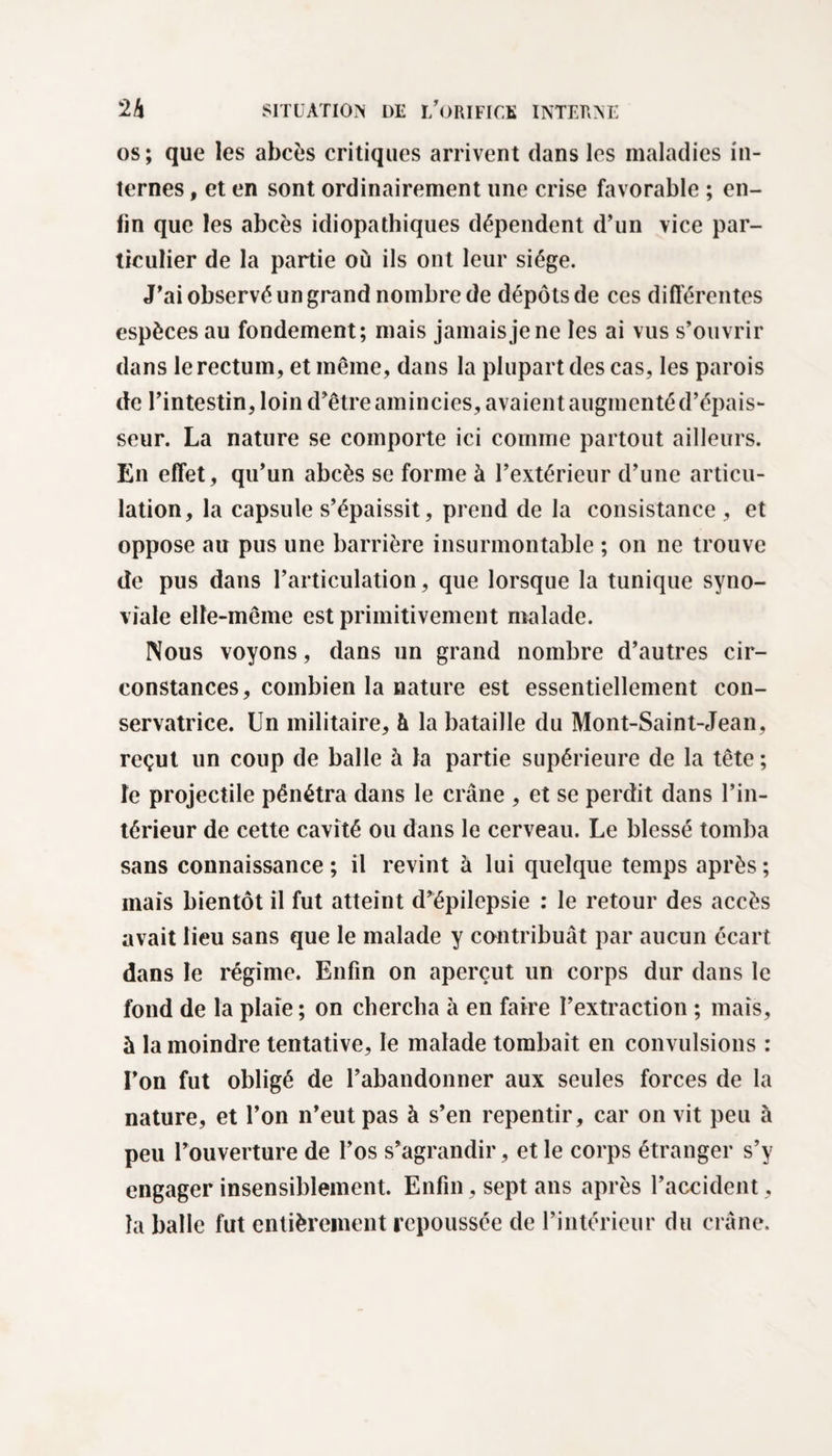 os; que les abcès critiques arrivent dans les maladies in¬ ternes , et en sont ordinairement une crise favorable ; en¬ fin que les abcès idiopathiques dépendent d’un vice par¬ ticulier de la partie où ils ont leur siège. J’ai observé un grand nombre de dépôts de ces différentes espèces au fondement; mais jamais je ne les ai vus s’ouvrir dans le rectum, et même, dans la plupart des cas, les parois de l’intestin, loin d’être amincies, avaient augmenté d’épais¬ seur. La nature se comporte ici comme partout ailleurs. En effet, qu’un abcès se forme à l’extérieur d’une articu¬ lation, la capsule s’épaissit, prend de la consistance , et oppose au pus une barrière insurmontable ; on ne trouve de pus dans l’articulation, que lorsque la tunique syno¬ viale elfe-même est primitivement malade. Nous voyons, dans un grand nombre d’autres cir¬ constances, combien la nature est essentiellement con¬ servatrice. Un militaire, à la bataille du Mont-Saint-Jean, reçut un coup de balle à la partie supérieure de la tête ; îe projectile pénétra dans le crâne , et se perdit dans l’in¬ térieur de cette cavité ou dans le cerveau. Le blessé tomba sans connaissance ; il revint à lui quelque temps après ; maïs bientôt il fut atteint d’épilepsie : le retour des accès avait lieu sans que le malade y contribuât par aucun écart dans le régime. Enfin on aperçut un corps dur dans le fond de la plaie ; on chercha à en faire l’extraction ; mais, à la moindre tentative, le malade tombait en convulsions : l’on fut obligé de l’abandonner aux seules forces de la nature, et l’on n’eut pas à s’en repentir, car on vit peu à peu l’ouverture de l’os s’agrandir, et le corps étranger s’y engager insensiblement. Enfin, sept ans après l’accident, la balle fut entièrement repoussée de l’intérieur du crâne.