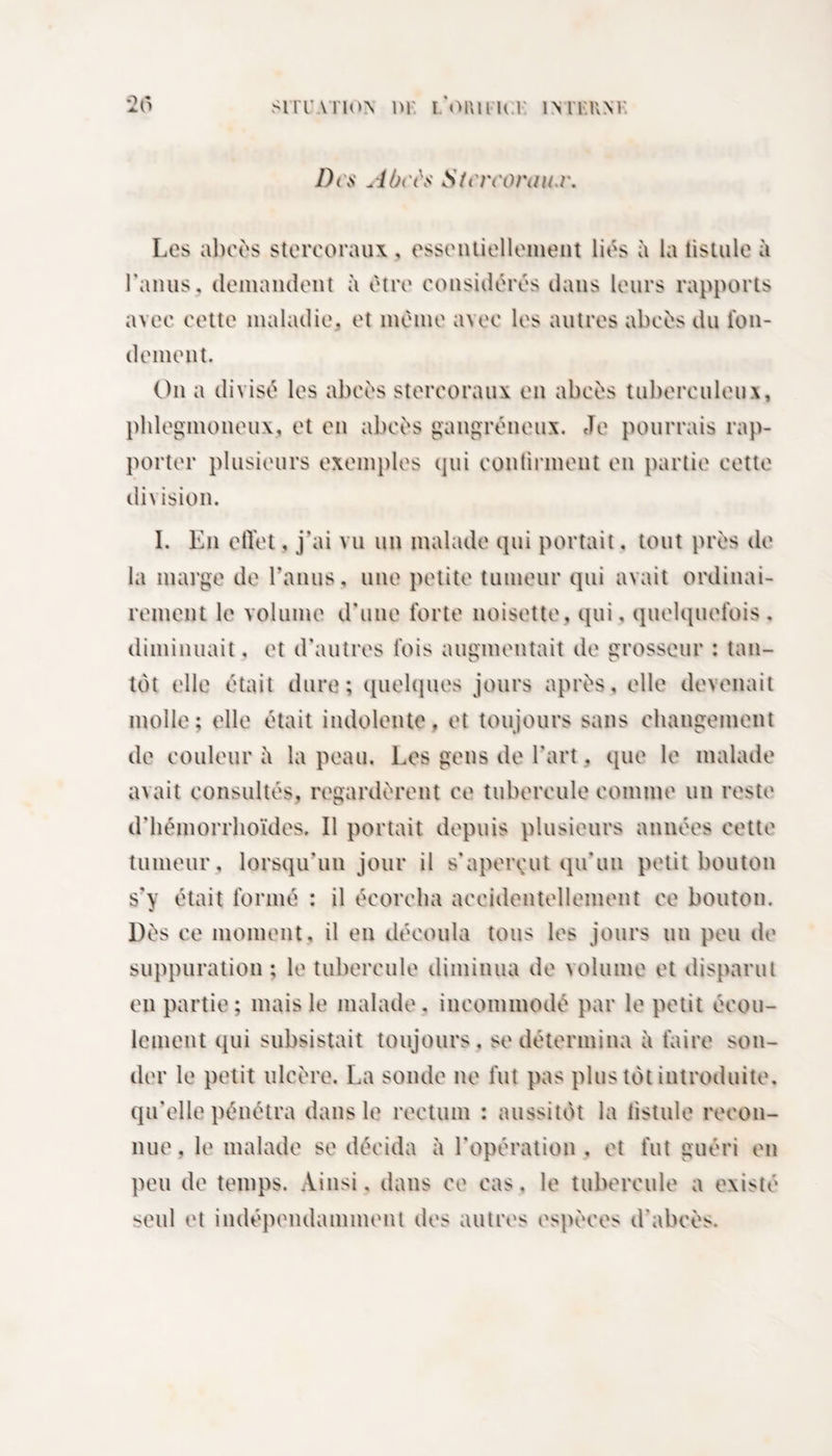■20 Sl lT ATlON nr I *OI\|l H V ÎM'I'HM Dm Aùi'i\&lt; Sfcn'oriw.r. Les abcès stercoraux , essentiellement liés à la tistule à Tamis, demandent à être considérés dans leurs rapports avec cette maladie, et même avec les autres abcès du fon¬ dement. On a divisé les abcès stercoraux en abcès tuberculeux, phlegmoneux, et en abcès gangréneux. Je pourrais rap¬ porter plusieurs exemples qui continuent en partie cette division. I. En effet, j’ai vu un malade qui portait, tout près de la marge de l’anus, une petite tumeur qui avait ordinai¬ rement le volume d’une forte noisette, qui. quelquefois . diminuait, et d’autres fois augmentait de grosseur : tan¬ tôt elle était dure; quelques jours après, elle devenait molle; elle était indolente, et toujours sans changement de couleur h la peau. Les gens de l’art. que le malade avait consultés, regardèrent ce tubercule comme un reste d’hémorrhoïdes. Il portait depuis plusieurs années cette tumeur, lorsqu’un jour il s’aperçut qu’un petit bouton s’y était formé : il écorcha accidentellement ce bouton. Dès ce moment, il en découla tous les jours un peu de suppuration ; le tubercule diminua de volume et disparut en partie; mais le malade, incommodé par le petit écou¬ lement qui subsistait toujours, se détermina à faire son¬ der le petit ulcère. La sonde ne fut pas plus tôt introduite, qu’elle pénétra dans le rectum : aussitôt la tistule recon¬ nue, le malade se décida à l’opération, et fut guéri en peu de temps. Ainsi, dans ce cas, le tubercule a existé seul et indépendamment des autres espèces d’abcès.