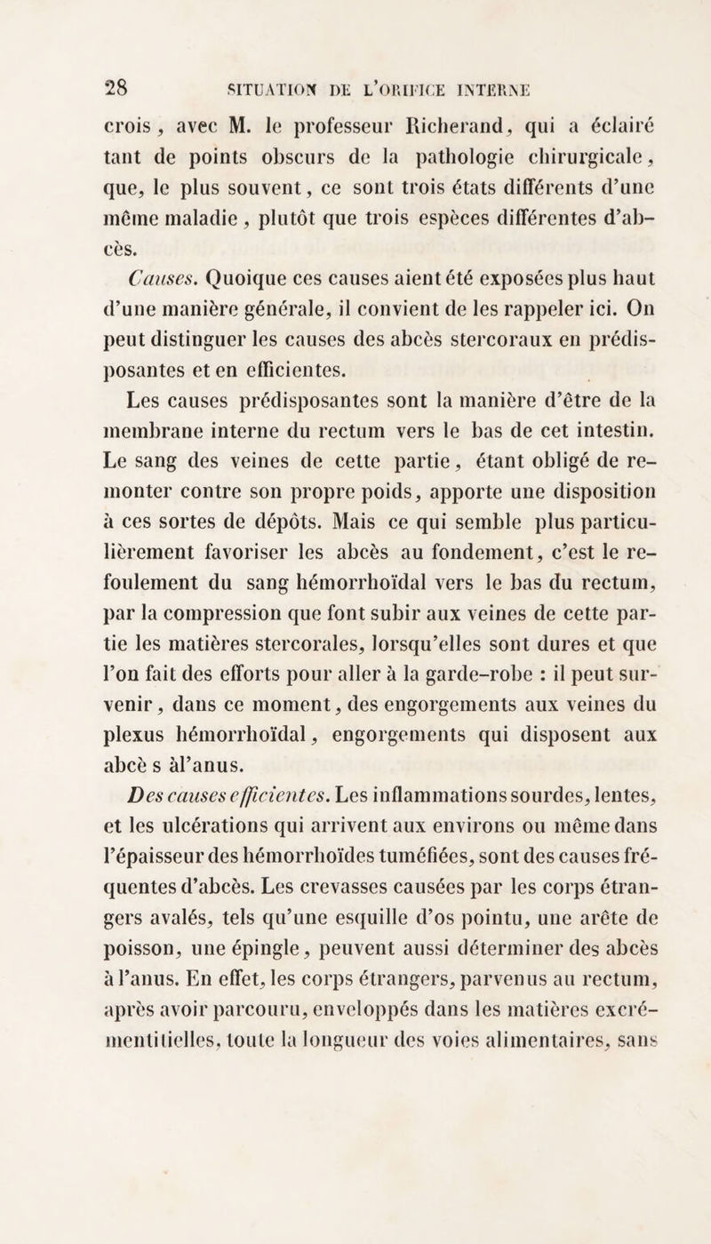 crois, avec M. le professeur Richerand, qui a éclairé tant de points obscurs de la pathologie chirurgicale, que, le plus souvent, ce sont trois états différents d’une meine maladie , plutôt que trois espèces différentes d’ab¬ cès. Causes. Quoique ces causes aient été exposées plus haut d’une manière générale, il convient de les rappeler ici. On peut distinguer les causes des abcès stercoraux en prédis¬ posantes et en efficientes. Les causes prédisposantes sont la manière d’être de la membrane interne du rectum vers le bas de cet intestin. Le sang des veines de cette partie, étant obligé de re¬ monter contre son propre poids, apporte une disposition à ces sortes de dépôts. Mais ce qui semble plus particu¬ lièrement favoriser les abcès au fondement, c’est le re¬ foulement du sang hémorrhoïdal vers le bas du rectum, par la compression que font subir aux veines de cette par¬ tie les matières stercorales, lorsqu’elles sont dures et que l’on fait des efforts pour aller à la garde-robe : il peut sur¬ venir, dans ce moment, des engorgements aux veines du plexus hémorrhoïdal, engorgements qui disposent aux abcè s àl’anus. Des causes efficientes. Les inflammations sourdes, lentes, et les ulcérations qui arrivent aux environs ou même dans l’épaisseur des hémorrhoïdes tuméfiées, sont des causes fré¬ quentes d’abcès. Les crevasses causées par les corps étran¬ gers avalés, tels qu’une esquille d’os pointu, une arête de poisson, une épingle , peuvent aussi déterminer des abcès à l’anus. En effet, les corps étrangers, parvenus au rectum, après avoir parcouru, enveloppés dans les matières excré- menlitielles, toute la longueur des voies alimentaires, sans