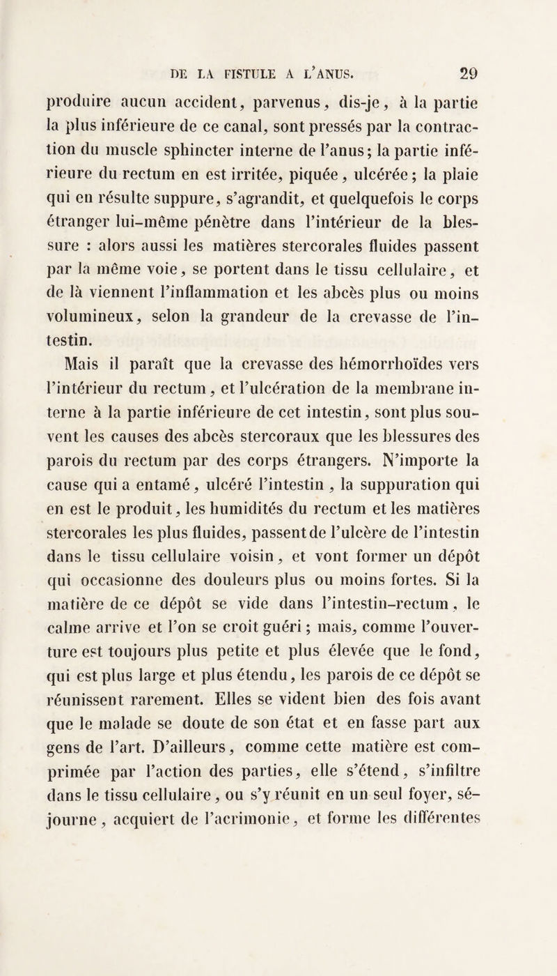 produire aucun accident, parvenus, dis-je, à la partie la plus inférieure de ce canal, sont pressés par la contrac¬ tion du muscle sphincter interne de l’anus; la partie infé¬ rieure du rectum en est irritée, piquée, ulcérée; la plaie qui en résulte suppure, s’agrandit, et quelquefois le corps étranger lui-même pénètre dans l’intérieur de la bles¬ sure : alors aussi les matières stercorales fluides passent par la même voie, se portent dans le tissu cellulaire, et de là viennent l’inflammation et les abcès plus ou moins volumineux, selon la grandeur de la crevasse de l’in¬ testin. Mais il paraît que la crevasse des hémorrhoïdes vers l’intérieur du rectum, et l’ulcération de la membrane in¬ terne à la partie inférieure de cet intestin, sont plus sou¬ vent les causes des abcès stercoraux que les blessures des parois du rectum par des corps étrangers. N’importe la cause qui a entamé, ulcéré l’intestin , la suppuration qui en est le produit, les humidités du rectum et les matières stercorales les plus fluides, passent de l’ulcère de l’intestin dans le tissu cellulaire voisin, et vont former un dépôt qui occasionne des douleurs plus ou moins fortes. Si la matière de ce dépôt se vide dans l’intestin-rectum, le calme arrive et l’on se croit guéri ; mais, comme l’ouver¬ ture est toujours plus petite et plus élevée que le fond, qui est plus large et plus étendu, les parois de ce dépôt se réunissent rarement. Elles se vident bien des fois avant que le malade se doute de son état et en fasse part aux gens de l’art. D’ailleurs, comme cette matière est com¬ primée par l’action des parties, elle s’étend, s’infdtre dans le tissu cellulaire, ou s’y réunit en un seul foyer, sé¬ journe , acquiert de l’acrimonie, et forme les différentes
