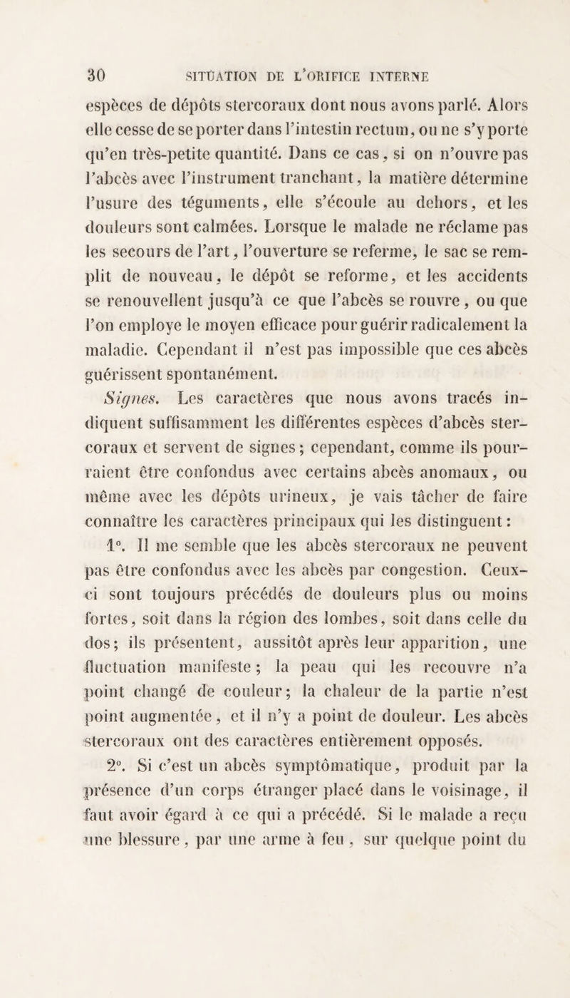 espèces de dépôts stercoraux dont nous avons parlé. Alors elle cesse de se porter dans l’intestin rectum, ou ne s’y porte qu’en très-petite quantité. Dans ce cas, si on n’ouvre pas Palicès avec l’instrument tranchant, la matière détermine l’usure des téguments, elle s’écoule au dehors, et les douleurs sont calmées. Lorsque le malade ne réclame pas les secours de l’art, l’ouverture se referme, le sac se rem¬ plit de nouveau, le dépôt se reforme, elles accidents se renouvellent jusqu’à ce que l’abcès se rouvre, ou que l’on employé le moyen efficace pour guérir radicalement la maladie. Cependant il n’est pas impossible que ces abcès guérissent spontanément. Signes. Les caractères que nous avons tracés in¬ diquent suffisamment les différentes espèces d’abcès ster¬ coraux et servent de signes; cependant, comme ils pour¬ raient être confondus avec certains abcès anomaux, ou même avec les dépôts urineux, je vais tâcher de faire connaître les caractères principaux qui les distinguent : 1°. ïî me semble que les abcès stercoraux ne peuvent pas être confondus avec les abcès par congestion. Ceux- ci sont toujours précédés de douleurs plus ou moins fortes, soit dans la région des lombes, soit dans celle du dos; ils présentent, aussitôt après leur apparition, une fluctuation manifeste ; la peau qui les recouvre n’a point changé de couleur; la chaleur de la partie n’est point augmentée, et il n’y a point de douleur. Les abcès stercoraux ont des caractères entièrement opposés. 2°. Si c’est un abcès symptomatique, produit par la présence d’un corps étranger placé dans le voisinage, il faut avoir égard à ce qui a précédé. Si le malade a reçu une blessure, par une arme à feu , sur quelque point du