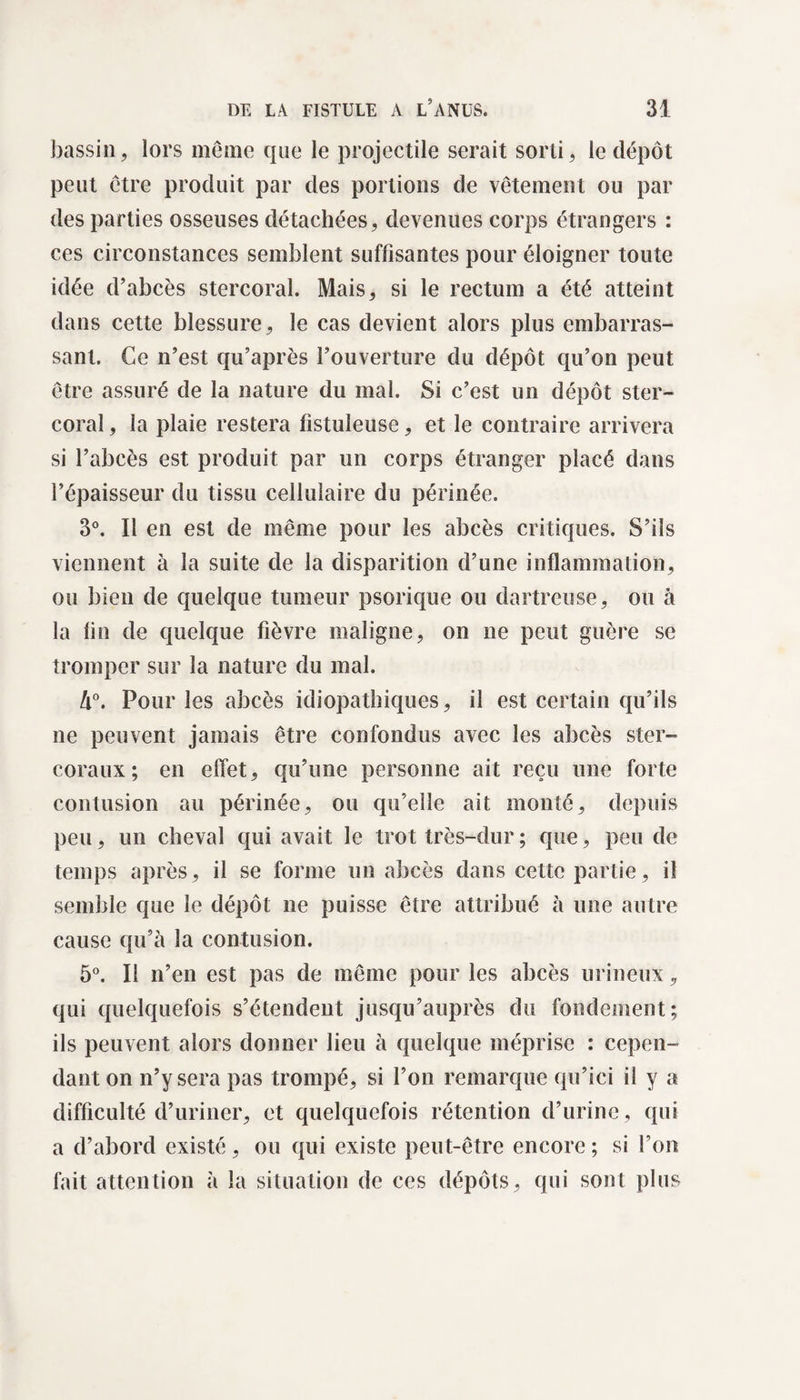 bassin, lors même que le projectile serait sorti, le dépôt peut être produit par des portions de vêtement ou par des parties osseuses détachées, devenues corps étrangers : ces circonstances semblent suffisantes pour éloigner toute idée d’abcès stercoral. Mais, si le rectum a été atteint dans cette blessure, le cas devient alors plus embarras¬ sant. Ce n’est qu’après l’ouverture du dépôt qu’on peut être assuré de la nature du mal. Si c’est un dépôt ster¬ coral , la plaie restera fistuleuse, et le contraire arrivera si l’abcès est produit par un corps étranger placé dans l’épaisseur du tissu cellulaire du périnée. 3°. Il en est de même pour les abcès critiques. S’ils viennent à la suite de la disparition d’une inflammation, ou bien de quelque tumeur psorique ou dartreuse, ou à la fin de quelque fièvre maligne, on ne peut guère se tromper sur la nature du mal. Ix°. Pour les abcès idiopathiques, il est certain qu’ils ne peuvent jamais être confondus avec les abcès ster- coraux; en effet, qu’une personne ait reçu une forte contusion au périnée, ou qu’elle ait monté, depuis peu, un cheval qui avait le trot très-dur ; que, peu de temps après, il se forme un abcès dans cette partie, il semble que le dépôt ne puisse être attribué à une autre cause qu’à la contusion. 5°. Il n’en est pas de même pour les abcès urineux, qui quelquefois s’étendent jusqu’auprès du fondement; ils peuvent alors donner lieu à quelque méprise : cepen¬ dant on n’y sera pas trompé, si l’on remarque qu’ici if y a difficulté d’uriner, et quelquefois rétention d’urine, qui a d’abord existé, ou qui existe peut-être encore ; si Ton fait attention à la situation de ces dépôts, qui sont plus