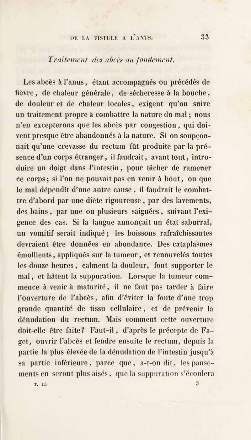 Traitement des abcès au fondement. Les abcès à l’anus, étant accompagnés ou précédés de lièvre, de chaleur générale, de sécheresse à la bouche, de douleur et de chaleur locales, exigent qu’on suive un traitement propre à combattre la nature du mal ; nous n’en excepterons que les abcès par congestion, qui doi¬ vent presque être abandonnés à la nature. Si on soupçon¬ nait qu’une crevasse du rectum fût produite par la pré¬ sence d’un corps étranger, il faudrait, avant tout, intro¬ duire un doigt dans l’intestin, pour tâcher de ramener ce corps ; si l’on ne pouvait pas en venir à bout, ou que le mal dépendît d’une autre cause, il faudrait le combat¬ tre d’abord par une diète rigoureuse, par des lavements, des bains, par une ou plusieurs saignées, suivant l’exi¬ gence des cas. Si la langue annonçait un état saburral, un vomitif serait indiqué ; les boissons rafraîchissantes devraient être données en abondance. Des cataplasmes émollients, appliqués sur la tumeur, et renouvelés toutes les douze heures, calment la douleur, font supporter le mal, et hâtent la suppuration. Lorsque la tumeur com¬ mence à venir à maturité, il ne faut pas tarder à faire l’ouverture de l’abcès, afin d’éviter la fonte d’une trop grande quantité de tissu cellulaire, et de prévenir la dénudation du rectum. Mais comment cette ouverture doit-elle être faite? Faut-il, d’après le précepte de Fa- get, ouvrir l’abcès et fendre ensuite le rectum, depuis la partie la plus élevée de la dénudation de l’intestin jusqu’à sa partie inférieure, parce que, a-t-on dit, les panse¬ ments en seront plus aisés , que la suppuration s’écoulera s T. II.