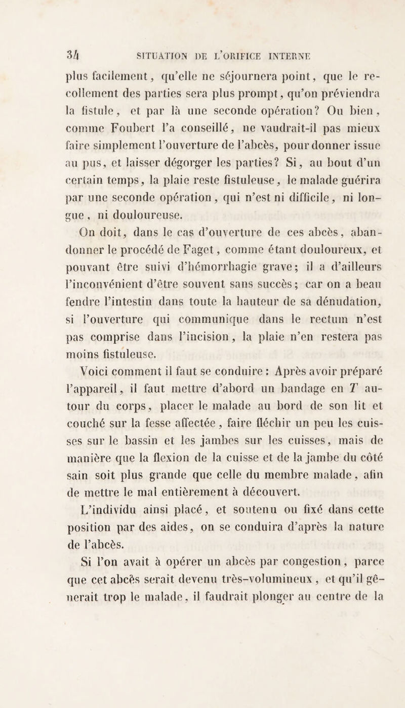 plus facilement, qu’elle ne séjournera point, que le re¬ collement des parties sera plus prompt, qu’on préviendra la listule, et par là une seconde opération? Ou bien , comme Foubert l’a conseillé, ne vaudrait-il pas mieux faire simplement l’ouverture de l’abcès, pour donner issue au pus, et laisser dégorger les parties? Si, au bout d’un certain temps, la plaie reste fistuleuse, le malade guérira par une seconde opération, qui n’est ni difficile, ni lon¬ gue , ni douloureuse. On doit, dans le cas d’ouverture de ces abcès, aban¬ donner le procédé de Faget, comme étant douloureux, et pouvant être suivi d’hémorrhagie grave; il a d’ailleurs l’inconvénient d’être souvent sans succès ; car on a beau fendre l’intestin dans toute la hauteur de sa dénudation, si l’ouverture qui communique dans le rectum n’est pas comprise dans l’incision, la plaie n’en restera pas moins fistuleuse. Voici comment il faut se conduire : Après avoir préparé l’appareil, il faut mettre d’abord un bandage en T au¬ tour du corps, placer le malade au bord de son lit et couché sur la fesse affectée, faire fléchir un peu les cuis¬ ses sur le bassin et les jambes sur les cuisses, mais de manière que la flexion de la cuisse et de la jambe du côté sain soit plus grande que celle du membre malade, afin de mettre le mal entièrement à découvert. L’individu ainsi placé, et soutenu ou fixé dans cette position par des aides, on se conduira d’après la nature de l’abcès. Si l’on avait à opérer un abcès par congestion, parce que cet abcès serait devenu très-volumineux, et qu il gê¬ nerait trop le malade, il faudrait plonger au centre de la