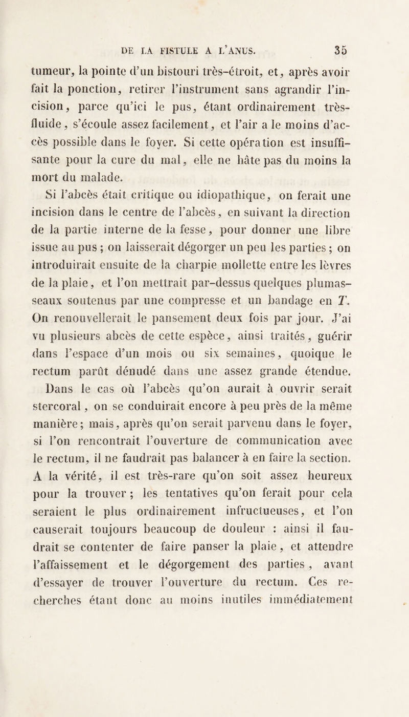 tumeur, la pointe d’un bistouri très-étroit, et, après avoir fait la ponction, retirer l’instrument sans agrandir l’in¬ cision, parce qu’ici le pus, étant ordinairement très- fluide, s’écoule assez facilement, et l’air a le moins d’ac¬ cès possible dans le foyer. Si cette opération est insuffi¬ sante pour la cure du mal, elle ne hâte pas du moins la mort du malade. Si l’abcès était critique ou idiopathique, on ferait une incision dans le centre de l’abcès, en suivant la direction de la partie interne de la fesse, pour donner une libre issue au pus ; on laisserait dégorger un peu les parties ; on introduirait ensuite de la charpie mollette entre les lèvres de la plaie, et l’on mettrait par-dessus quelques plumas¬ seaux soutenus par une compresse et un bandage en T On renouvellerait le pansement deux fois par jour. J’ai vu plusieurs abcès de cette espèce, ainsi traités, guérir dans l’espace d’un mois ou six semaines, quoique le rectum parût dénudé dans une assez grande étendue. Dans le cas où l’abcès qu’on aurait à ouvrir serait stercoral, on se conduirait encore à peu près de la même manière; mais, après qu’on serait parvenu dans le foyer, si l’on rencontrait l’ouverture de communication avec le rectum, il ne faudrait pas balancer à en faire la section. A la vérité, il est très-rare qu’on soit assez heureux pour la trouver ; les tentatives qu’on ferait pour cela seraient le plus ordinairement infructueuses, et l’on causerait toujours beaucoup de douleur : ainsi il fau¬ drait se contenter de faire panser la plaie, et attendre l’affaissement et le dégorgement des parties, avant d’essayer de trouver l’ouverture du rectum. Ces re¬ cherches étant donc au moins inutiles immédiatement