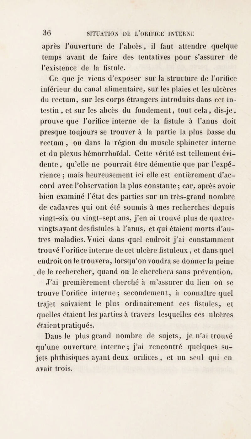 après l’ouverture de l’abcès, il faut attendre quelque temps avant de faire des tentatives pour s’assurer de l’existence de la fistule. Ce que je viens d’exposer sur la structure de l’orifice inférieur du canal alimentaire, sur les plaies et les ulcères du rectum, sur les corps étrangers introduits dans cet in¬ testin , et sur les abcès du fondement, tout cela, dis-je, prouve que l’orifice interne de la fistule à l’anus doit presque toujours se trouver à la partie la plus basse du rectum, ou dans la région du muscle sphincter interne et du plexus hémorrhoïdal. Cette vérité est tellement évi¬ dente , qu’elle ne pourrait être démentie que par l’expé¬ rience ; mais heureusement ici elle est entièrement d’ac¬ cord avec l’observation la plus constante; car, après avoir bien examiné l’état des parties sur un très-grand nombre de cadavres qui ont été soumis à mes recherches depuis vingt-six ou vingt-sept ans, j’en ai trouvé plus de quatre- vingts ayant des fistules à l’anus, et qui étaient morts d’au¬ tres maladies. Voici dans quel endroit j’ai constamment trouvé l’orifice interne de cet ulcère fistuleux, et dans quel endroit on le trouvera, lorsqu’on voudra se donner la peine de le rechercher, quand on le cherchera sans prévention. J’ai premièrement cherché à m’assurer du lieu où se trouve l’orifice interne; secondement, à connaître quel trajet suivaient le plus ordinairement ces fistules, et quelles étaient les parties à travers lesquelles ces ulcères étaient pratiqués. Dans le plus grand nombre de sujets, je n’ai trouvé qu’une ouverture interne ; j’ai rencontré quelques su¬ jets phthisiques ayant deux orifices, et un seul qui en avait trois.