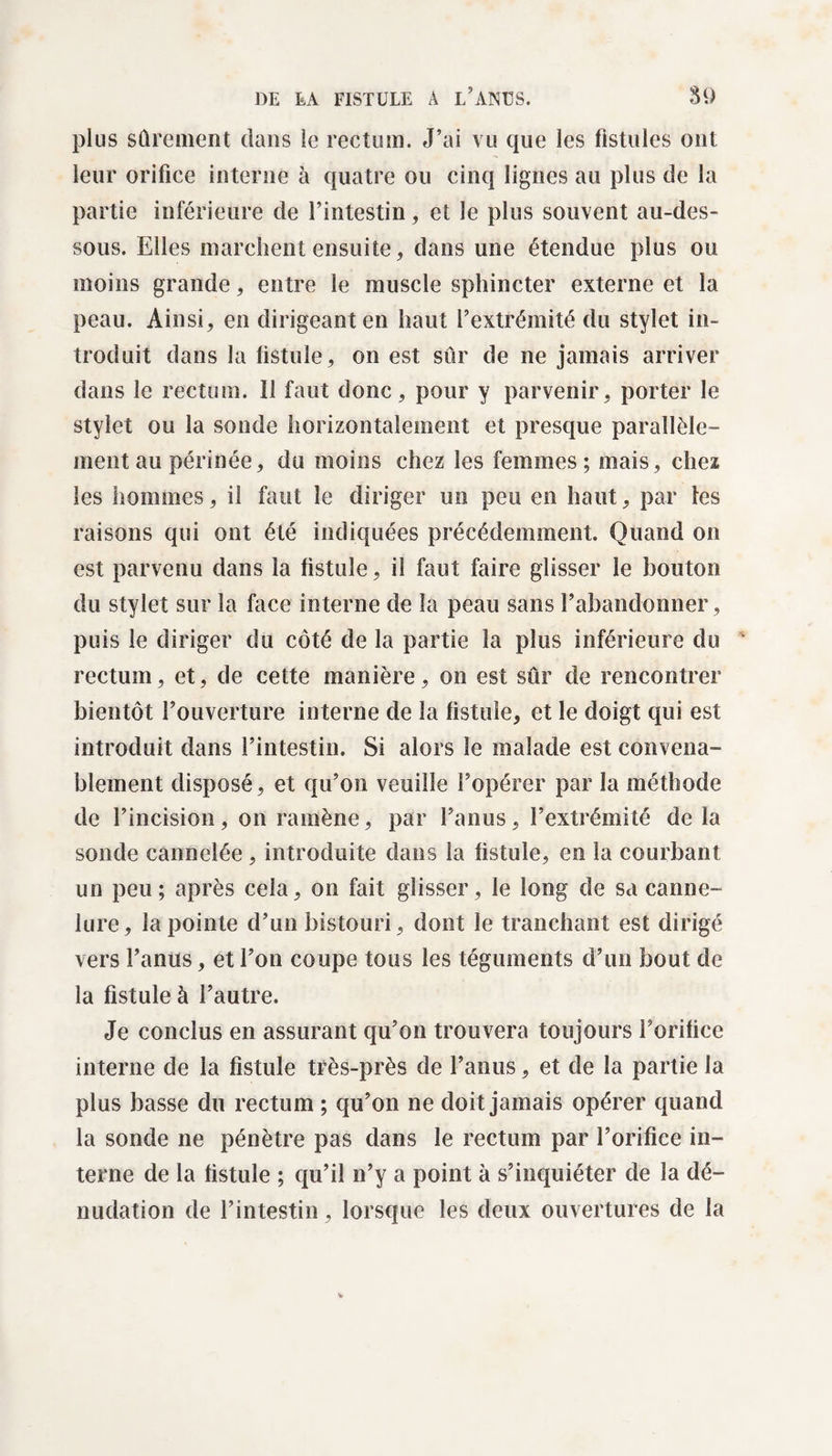 plus sûrement dans le rectum. J’ai vu que les fistules ont leur orifice interne à quatre ou cinq lignes au plus de la partie inférieure de l’intestin, et le plus souvent au-des¬ sous. Elles marchent ensuite, dans une étendue plus ou moins grande, entre le muscle sphincter externe et la peau. Ainsi, en dirigeant en haut l’extrémité du stylet in¬ troduit dans la fistule, on est sûr de ne jamais arriver dans le rectum. 11 faut donc, pour y parvenir, porter le stylet ou la sonde horizontalement et presque parallèle¬ ment au périnée, du moins chez les femmes; mais, chez les hommes, il faut le diriger un peu en haut, par les raisons qui ont été indiquées précédemment. Quand on est parvenu dans la fistule, il faut faire glisser le bouton du stylet sur la face interne de la peau sans l’abandonner, puis le diriger du côté de la partie la plus inférieure du rectum, et, de cette manière, on est sûr de rencontrer bientôt l’ouverture interne de la fistule, et le doigt qui est introduit dans l’intestin. Si alors le malade est convena¬ blement disposé, et qu’on veuille l’opérer par la méthode de l’incision, on ramène, par l’anus, l’extrémité de la sonde cannelée, introduite dans la fistule, en la courbant un peu; après cela, on fait glisser, le long de sa canne¬ lure, la pointe d’un bistouri , dont le tranchant est dirigé vers l’anus, et l’on coupe tous les téguments d’un bout de la fistule à l’autre. Je conclus en assurant qu’on trouvera toujours l’orifice interne de la fistule très-près de l’anus, et de la partie la plus basse du rectum ; qu’on ne doit jamais opérer quand la sonde ne pénètre pas dans le rectum par l’orifice in¬ terne de la fistule ; qu’il n’y a point à s’inquiéter de la dé¬ nudation de l’intestin, lorsque les deux ouvertures de la