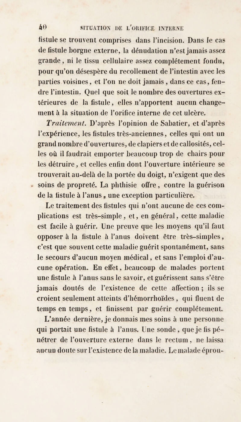 fistule se trouvent comprises clans l’incision. Dans le cas de fistule borgne externe, la dénudation n’est jamais assez grande, ni le tissu cellulaire assez complètement fondu, pour qu’on désespère du recollement de l’intestin avec les parties voisines, et l’on ne doit jamais, dans ce cas, fen¬ dre l’intestin. Quel que soit le nombre des ouvertures ex¬ térieures de la fistule, elles n’apportent aucun change¬ ment à la situation de l’orifice interne de cet ulcère. Traitement. D’après l’opinion de Sabatier, et d’après l’expérience, les fistules très-anciennes, celles qui ont un grand nombre d’ouvertures, de clapiers et de callosités, cel¬ les où il faudrait emporter beaucoup trop de chairs pour les détruire, et celles enfin dont l’ouverture intérieure se trouverait au-delà de la portée du doigt, n’exigent que des . soins de propreté. La phthisie offre, contre la guérison de la fistule à l’anus, une exception particulière. Le traitement des fistules qui n’ont aucune de ces com¬ plications est très-simple, et, en général, cette maladie est facile à guérir. Une preuve que les moyens qu’il faut opposer à la fistule à l’anus doivent être très-simples, c’est que souvent cette maladie guérit spontanément, sans le secours d’aucun moyen médical, et sans l’emploi d’au¬ cune opération. En effet , beaucoup de malades portent une fistule à l’anus sans le savoir, et guérissent sans s’être jamais doutés de l’existence de cette affection ; ils se croient seulement atteints d’hémorrhoïdes, qui fluent de temps en temps, et finissent par guérir complètement. L’année dernière, je donnais mes soins à une personne qui portait une fistule à l’anus. Une sonde, que je fis pé¬ nétrer de l’ouverture externe dans le rectum, ne laissa aucun doute sur l’existence de la maladie. Le malade éprou-