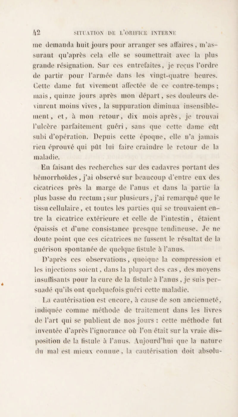 inc dcmamla huit jours pour arranger ses a flaires . m'as suraut qu’après cela elle se soumettrait avec la plus grandi* résignation. Sur ces entrefaites, je reçus l'ordre de partir pour l'année dans les vingt-quatre heures, dette dame fut vivement atléetée île ce contre-temps : mais, quinze jours après mon départ , ses douleurs de¬ vinrent moins vives, la suppuration diminua insensible¬ ment , et, à mon retour, di\ mois après, je trouvai l’ulcère parfaitement guéri , sans que cette dame eflt subi d'opération. Depuis cette époque, elle n’a jamais rien éprouvé qui pilt lui faire craindre le retour de la maladie. Vax faisant des recherches sur des cadavres portant des hémorrhoïdes , j’ai observé sur beaucoup d’entre eux des cicatrices près la marge de l’anus et dans la partie la plus basse du rectum; sur plusieurs , j’ai remarqué que le tissu cellulaire, et toutes les parties qui se trom aient en¬ tre la cicatrice extérieure et celle de l'intestin . étaient épaissis et d’une consistance presque tendineuse. &lt;le ne doute point que ces cicatrices ne fussent le résultat de la guérison spontanée de quelque fistule ù l’anus. D’après ces observations, quoique la compression et les injections soient . dans la plupart des cas . des moyens insuffisants pour la cure de la fistule ù l’anus . je suis per suadé qu’ils ont quelquefois guéri cette maladie. l.a cautérisation est encore, ù cause de son ancienneté, indiquée comme méthode de traitement dans les livres de l'art qui se publient de nos jours : cette méthode fut inventée d’après l’ignorance où l’on était sur la vraie dis¬ position de la fistule à l’anus. Vuioiml hni que la nature du mal est mieux connue , la cautérisation doit absolu-
