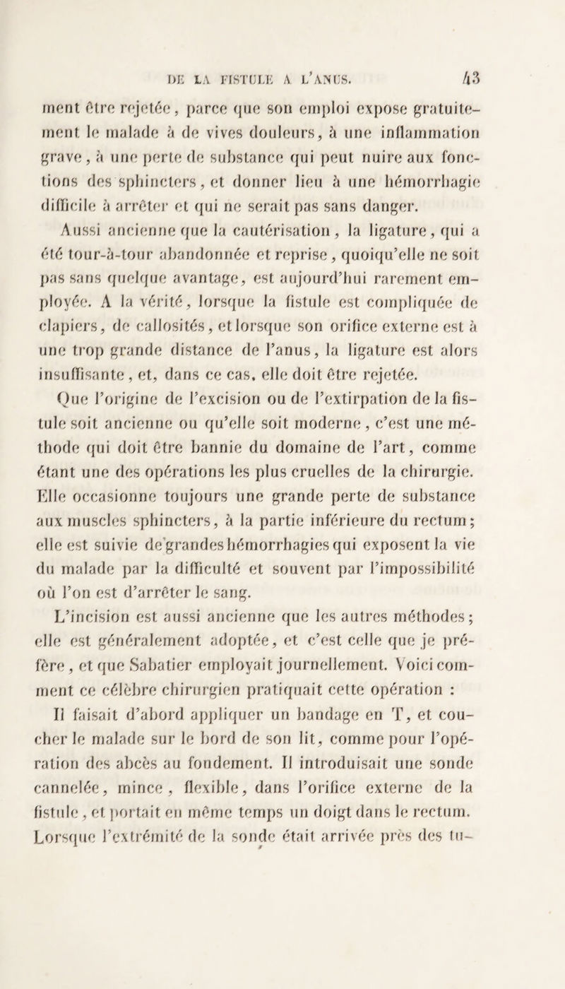 friunt (Mro rejette, parce que son emploi expose gratuite¬ ment le malade à de vives douleurs, A une inflammation grave, à une perte de substance qui peut nuire aux fonc¬ tions des sphincters, et donner lieu à une hémorrhagie difficile à arrêter et qui ne serait pas sans danger. Aussi ancienneque la cautérisation, la ligature, qui a été tour-ù-tour abandonnée et reprise, quoiqu’elle ne soit pas sans quelque avantage, est aujourd’hui rarement em¬ ployée. A la vérité, lorsque la fistule est compliquée de clapiers, de callosités, et lorsque son orifice externe est à une trop grande distance de l’anus, la ligature est alors insuffisante, et, dans ce cas, elle doit être rejetée. Que l’origine de l’excision ou de l’extirpation de la fis¬ tule soit ancienne ou qu’elle soit moderne, c’est une mé¬ thode qui doit être bannie du domaine de l’art, comme étant une des opérations les plus cruelles de la chirurgie. Elle occasionne toujours une grande perte de substance aux muscles sphincters, à la partie inférieure du rectum; elle est suivie de’grandes hémorrhagies qui exposent la vie du malade par la difficulté et souvent par l’impossibilité où l’on est d’arrêter le sang. L’incision est aussi ancienne que les autres méthodes; elle est généralement adoptée, et c’est celle que je pré¬ fère, et que Sabatier employait journellement. Voici com¬ ment cf; célèbre chirurgien pratiquait cette opération : Il faisait d’abord appliquer un bandage en T, et cou¬ cher le malade sur le bord de son lit, comme pour l’opé¬ ration des abcès au fondement. Il introduisait une sonde cannelée, mince, flexible, dans l’orifice externe de la fistule, et portait en même temps un doigt dans le rectum. Lorsque l’extrémité de la sonde était arrivée près des tu-