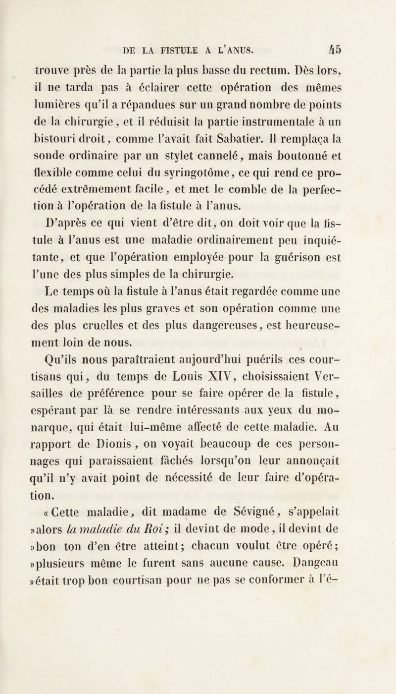 trouve près de la partie la plus basse du rectum. Dès lors, il ne tarda pas à éclairer cette opération des mêmes lumières qu’il a répandues sur un grand nombre de points de la chirurgie, et il réduisit la partie instrumentale à un bistouri droit, comme l’avait fait Sabatier. 11 remplaça la sonde ordinaire par un stylet cannelé, mais boutonné et flexible comme celui du syringotôme, ce qui rend ce pro¬ cédé extrêmement facile, et met le comble de la perfec¬ tion à l’opération de la fistule à l’anus. D’après ce qui vient d’être dit, on doit voir que la fis¬ tule à l’anus est une maladie ordinairement peu inquié¬ tante, et que l’opération employée pour la guérison est l’une des plus simples de la chirurgie. Le temps où la fistule à l’anus était regardée comme une des maladies les plus graves et son opération comme une des plus cruelles et des plus dangereuses, est heureuse¬ ment loin de nous. « Qu’ils nous paraîtraient aujourd’hui puérils ces cour¬ tisans qui, du temps de Louis XIV, choisissaient Ver¬ sailles de préférence pour se faire opérer de la fistule, espérant par là se rendre intéressants aux yeux du mo¬ narque, qui était lui-même affecté de cette maladie. Au rapport de Dionis, on voyait beaucoup de ces person¬ nages qui paraissaient fâchés lorsqu’on leur annonçait qu’il n’y avait point de nécessité de leur faire d’opéra¬ tion. «Cette maladie, dit madame de Sévigné, s’appelait «alors la maladie du Roi; il devint de mode, il devint de «bon ton d’en être atteint; chacun voulut être opéré; «plusieurs même le furent sans aucune cause. Dangeau «était trop bon courtisan pour ne pas se conformer à fé-