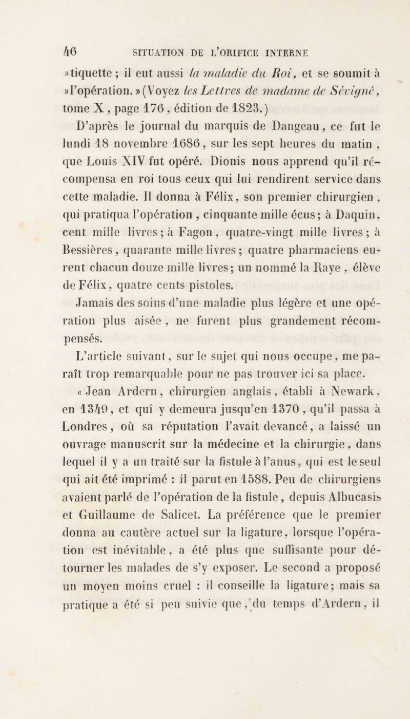 étiquette ; il eut aussi la maladie du lloi, et se soumit à » l’opéra tion. » (Voyez les Lettres de madame de Sévi g né, tome X, page 176, édition de 1823. ) D’après le journal du marquis de Dangeau, ce fut le lundi 18 novembre 1686, sur les sept heures du matin , que Louis XIV fut opéré. Dionis nous apprend qu’il ré¬ compensa en roi tous ceux qui lui rendirent service dans cette maladie. II donna à Félix, son premier chirurgien , qui pratiqua l’opération , cinquante mille écus; à Daquin, cent mille livres ; à Fagon, quatre-vingt mille livres; h Bessières, quarante mille livres; quatre pharmaciens eu¬ rent chacun douze mille livres; un nommé la Baye , élève de Félix, quatre cents pistoles. Jamais des soins d’une maladie plus légère et une opé¬ ration plus aisée , ne furent plus grandement récom¬ pensés. L’article suivant, sur le sujet qui nous occupe, me pa¬ raît trop remarquable pour ne pas trouver ici sa place. «Jean Ardern, chirurgien anglais, établi à Newark, en 13/i9, et qui y demeura jusqu’en 1370, qu’il passa à Londres, où sa réputation l’avait devancé, a laissé un ouvrage manuscrit sur la médecine et la chirurgie, dans lequel il y a un traité sur la fistule à l’anus, qui est le seul qui ait été imprimé : il parut en 1588. Peu de chirurgiens avaient parlé de l’opération de la fistule, depuis Alhucasib et Guillaume de Salicct. La préférence que le premier donna au cautère actuel sur la ligature, lorsque l’opéra¬ tion est inévitable, a été plus que suffisante pour dé¬ tourner les malades de s’y exposer. Le second a proposé un moyen moins cruel : il conseille la ligature; mais sa pratique a été si peu suivie que, du temps d’Ardern, il