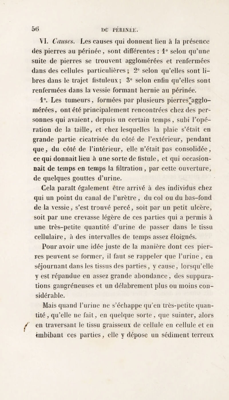 1>0 PÉRINÉE. 5(5 VI. Causes. Les causes qui donnent lieu à la présence des pierres au périnée, sont différentes : 1° selon qu’une suite de pierres se trouvent agglomérées et renfermées dans des cellules particulières ; 2° selon qu’elles sont li¬ bres dans le trajet fistuleux; 3° selon enfin qu’elles sont renfermées dans la vessie formant hernie au périnée. 4°. Les tumeurs, formées par plusieurs pierres^agglo- mérées, ont été principalement rencontrées chez des per¬ sonnes qui avaient, depuis un certain temps, subi l’opé¬ ration de la taille, et chez lesquelles la plaie s’était en grande partie cicatrisée du côté de l’extérieur, pendant que, du côté de l’intérieur, elle n’était pas consolidée, ce qui donnait lieu à une sorte de fistule, et qui occasion¬ nait de temps en temps la filtration, par cette ouverture, de quelques gouttes d’urine. Cela paraît également être arrivé à des individus chez qui un point du canal de l’urètre, du col ou du bas-fond de la vessie, s’est trouvé percé, soit par un petit ulcère, soit par une crevasse légère de ces parties qui a permis à une très-petite quantité d’urine de passer dans le tissu cellulaire, à des intervalles de temps assez éloignés. Pour avoir une idée juste de la manière dont ces pier¬ res peuvent se former, il faut se rappeler que l’urine, en séjournant dans les tissus des parties, y cause, lorsqu’elle y est répandue en assez grande abondance, des suppura¬ tions gangréneuses et un délabrement plus ou moins con¬ sidérable. Mais quand l’urine ne s’échappe qu’en très-petite quan¬ tité, qu’elle ne fait, en quelque sorte, que suinter, alors en traversant le tissu graisseux de cellule en cellule et en émbibant ces parties, elle y dépose un sédiment terreux