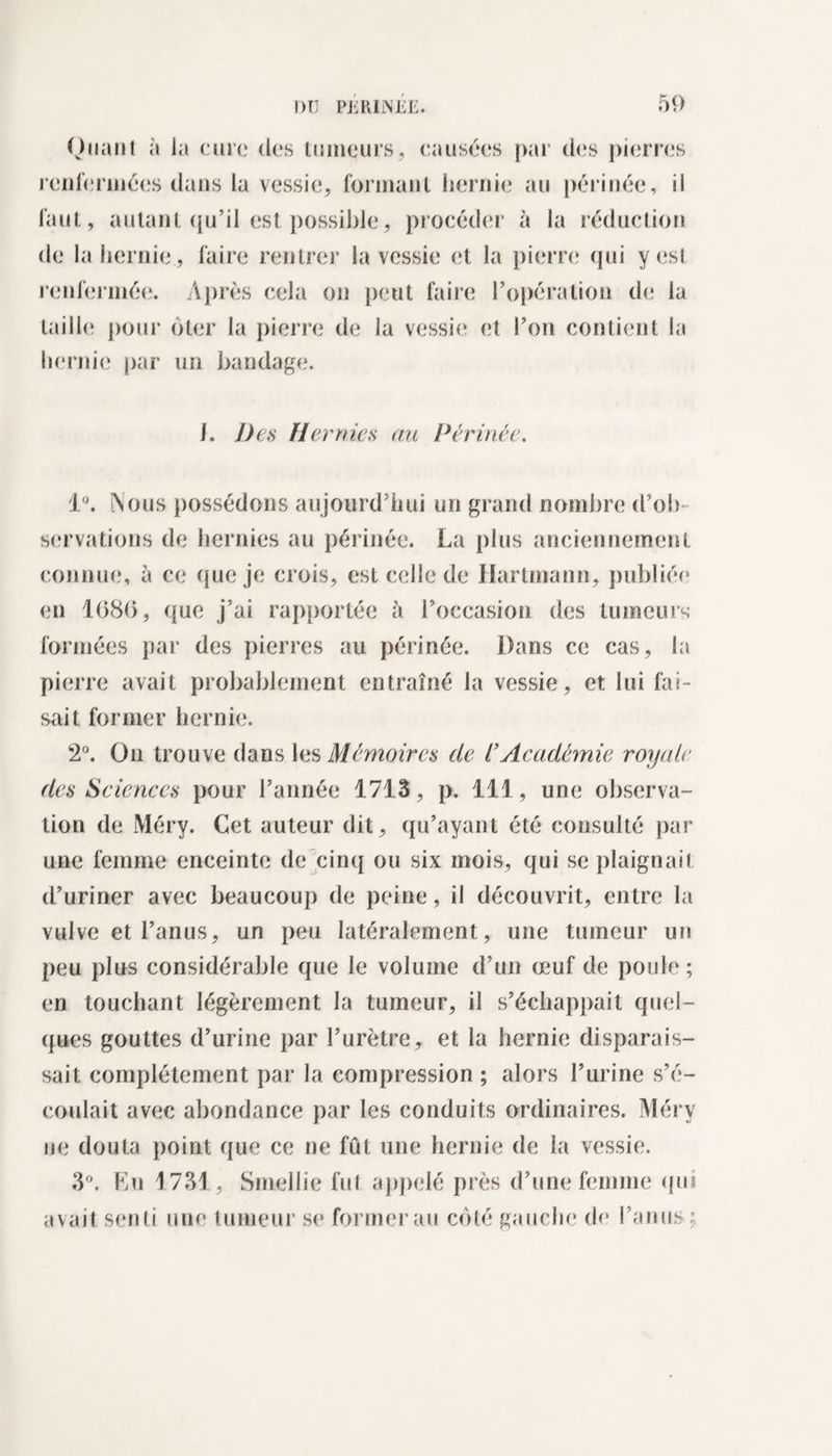 Quant à la cure des tumeurs, causées par des pierres renfermées dans la vessie, formant hernie au périnée, il faut, autant qu’il est possible, procéder à la réduction de la hernie , faire rentrer la vessie et la pierre qui y est renfermée. Après cela on peut faire l’opération de la taille; pour ôter la pierre de la vessie et l’on contient la hernie par un bandage. I. Des Hernies au Périnée. 1°. Nous possédons aujourd’hui un grand nombre d’ob¬ servations de hernies au périnée. La plus anciennement connue, à ce que je crois, est celle de Hartmann, publiée* en 1(380, que j’ai rapportée à l’occasion des tumeurs formées par des pierres au périnée. Dans ce cas, la pierre avait probablement entraîné la vessie, et lui fai¬ sait former hernie. 2°. On trouve dans les Mémoires de l’Académie royale des Sciences pour l’année 1713, p. 111, une observa¬ tion de Méry. Cet auteur dit, qu’ayant été consulté par une femme enceinte de cinq ou six mois, qui se plaignait d’uriner avec beaucoup de peine, il découvrit, entre la vulve et l’anus, un peu latéralement, une tumeur un peu plus considérable que le volume d’un œuf de poule; en touchant légèrement la tumeur, il s’échappait quel¬ ques gouttes d’urine par l’urètre, et la hernie disparais¬ sait complètement par la compression ; alors l’urine s’é¬ coulait avec abondance par les conduits ordinaires. Méry ne douta point que ce ne fût une hernie de la vessie. 3°. Eu 1731, Smellie fut appelé près d’une femme qui avait senti une tumeur se formerai! côté gauche de l’anus