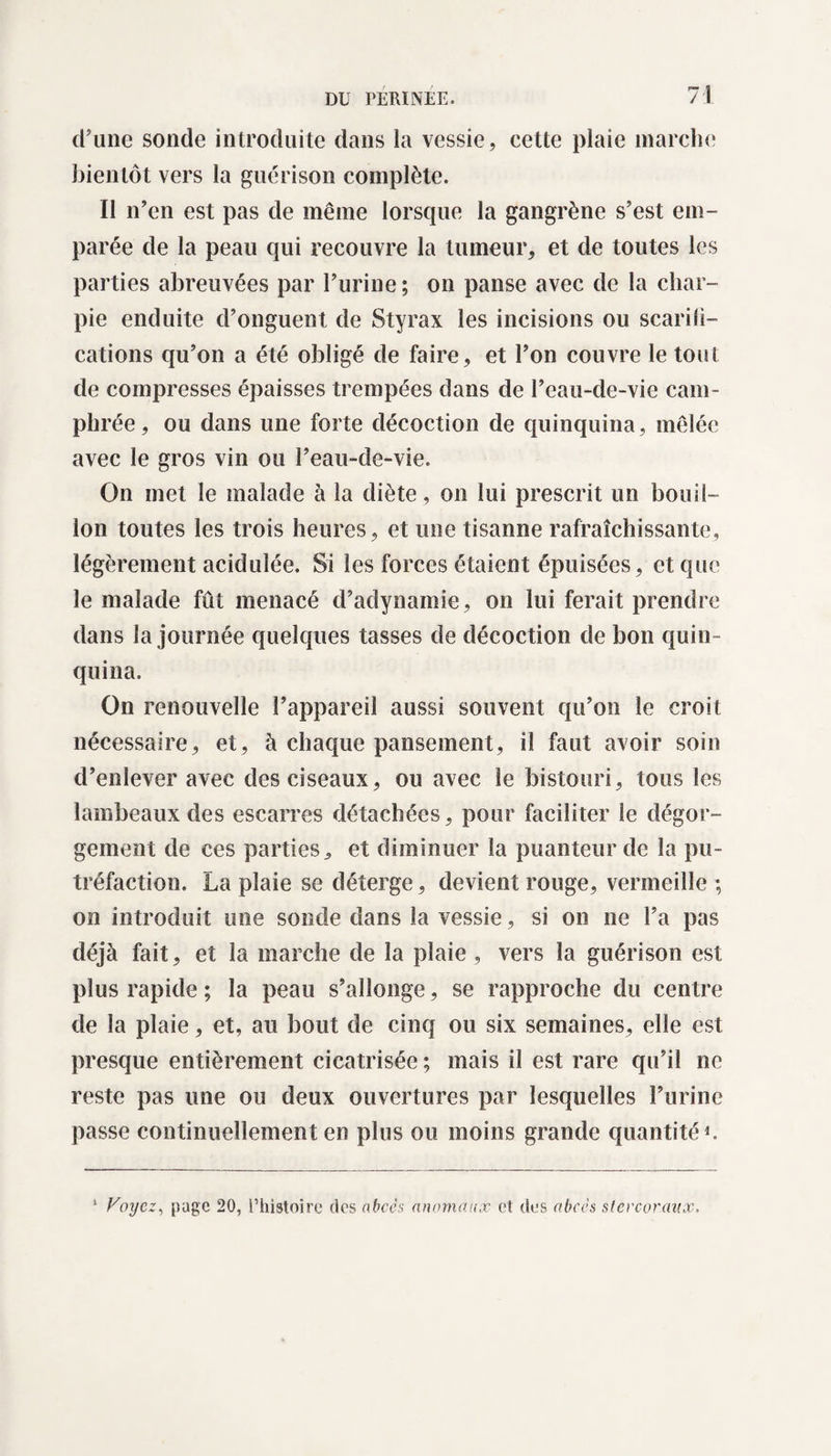 d’une sonde introduite dans la vessie, cette plaie marche bientôt vers la guérison complète. Il n’en est pas de même lorsque la gangrène s’est em¬ parée de la peau qui recouvre la tumeur, et de toutes les parties abreuvées par l’urine ; on panse avec de la char¬ pie enduite d’onguent de Styrax les incisions ou scarili— cations qu’on a été obligé de faire, et l’on couvre le tout de compresses épaisses trempées dans de l’eau-de-vie cam¬ phrée, ou dans une forte décoction de quinquina, mêlée avec le gros vin ou l’eau-de-vie. On met le malade à la diète, on lui prescrit un bouil¬ lon toutes les trois heures, et une tisanne rafraîchissante, légèrement acidulée. Si les forces étaient épuisées, et que le malade fût menacé d’adynamie, on lui ferait prendre dans la journée quelques tasses de décoction de bon quin ¬ quina. On renouvelle l’appareil aussi souvent qu’on le croit nécessaire, et, à chaque pansement, il faut avoir soin d’enlever avec des ciseaux, ou avec le bistouri, tous les lambeaux des escarres détachées, pour faciliter le dégor¬ gement de ces parties, et diminuer la puanteur de la pu¬ tréfaction. La plaie se déterge, devient rouge, vermeille ; on introduit une sonde dans la vessie, si on ne l’a pas déjà fait, et la marche de la plaie , vers la guérison est plus rapide ; la peau s’allonge, se rapproche du centre de la plaie, et, au bout de cinq ou six semaines, elle est presque entièrement cicatrisée ; mais il est rare qu’il ne reste pas une ou deux ouvertures par lesquelles l’urine passe continuellement en plus ou moins grande quantité1. 1 Voyez, page 20, l’histoire des abcès anomaux et des abcès stercoranx.
