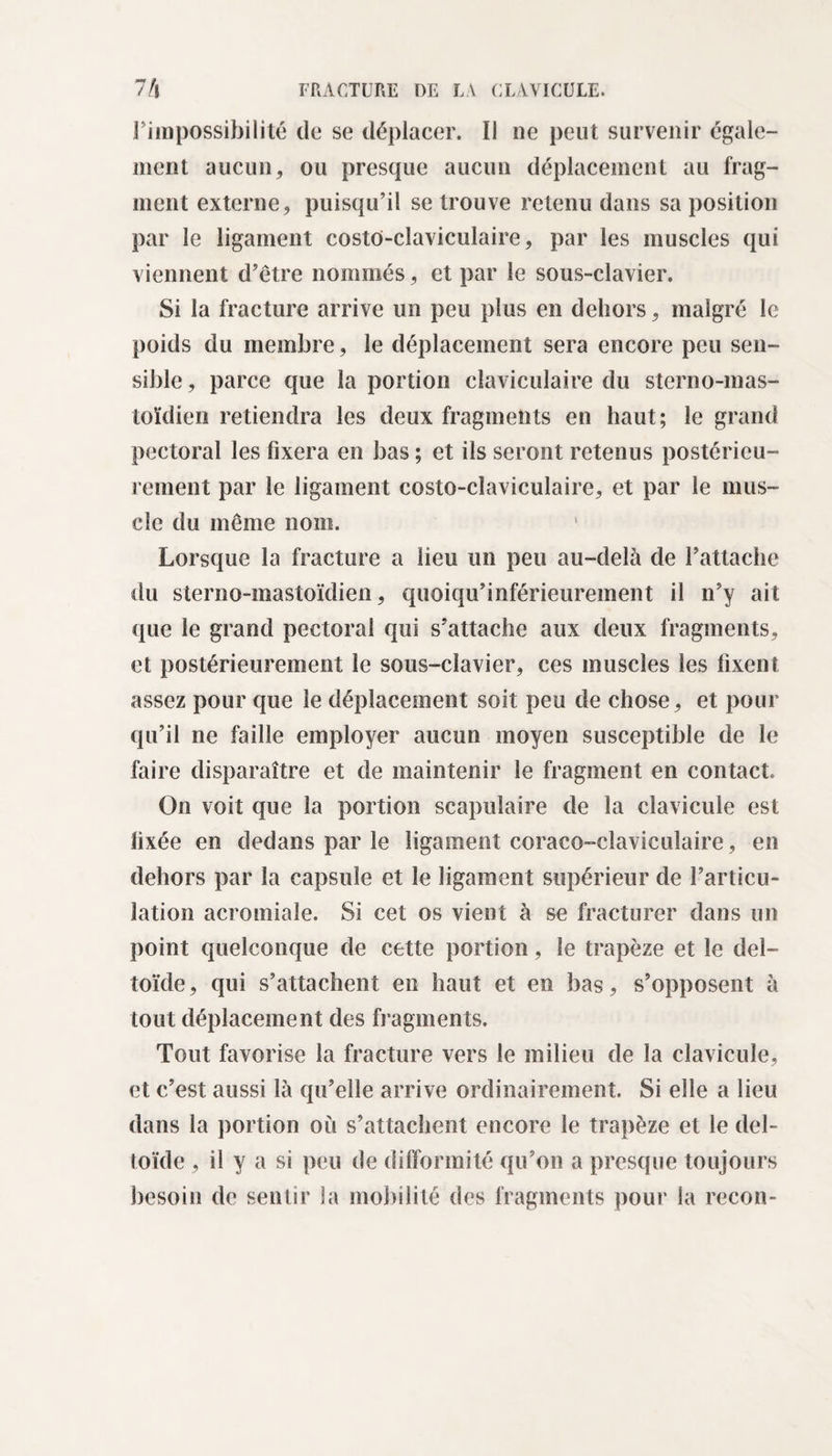 l’impossibilité de se déplacer. Il ne peut survenir égale¬ ment aucun, ou presque aucun déplacement au frag¬ ment externe, puisqu’il se trouve retenu dans sa position par le ligament costo-claviculaire, par les muscles qui viennent d’être nommés, et par le sous-clavier. Si la fracture arrive un peu plus en dehors, malgré le poids du membre, le déplacement sera encore peu sen¬ sible, parce que la portion claviculaire du sterno-mas- toïdien retiendra les deux fragments en haut; le grand pectoral les fixera en bas; et ils seront retenus postérieu¬ rement par le ligament costo-claviculaire, et par le mus¬ cle du même nom. Lorsque la fracture a lieu un peu au-delà de l’attache du sterno-mastoïdien, quoiqu’inférieurement il n’y ait que le grand pectoral qui s’attache aux deux fragments, et postérieurement le sous-clavier, ces muscles les fixent assez pour que le déplacement soit peu de chose, et pour qu’il ne faille employer aucun moyen susceptible de le faire disparaître et de maintenir le fragment en contact. On voit que la portion scapulaire de la clavicule est fixée en dedans par le ligament coraco-claviculaire, en dehors par la capsule et le ligament supérieur de l’articu¬ lation acromiale. Si cet os vient à se fracturer dans un point quelconque de cette portion, le trapèze et le del¬ toïde, qui s’attachent en haut et en bas, s’opposent à tout déplacement des fragments. Tout favorise la fracture vers le milieu de la clavicule, et c’est aussi là qu’elle arrive ordinairement. Si elle a lieu dans la portion où s’attachent encore le trapèze et le del¬ toïde , il y a si peu de difformité qu’on a presque toujours besoin de sentir la mobilité des fragments pour la recon-