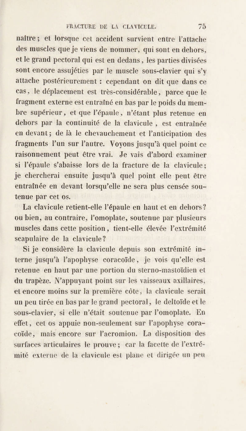 naître ; et lorsque cet accident survient entre l’attache des muscles que je viens de nommer, qui sont en dehors, et le grand pectoral qui est en dedans, les parties divisées sont encore assujéties par le muscle sous-clavier qui s’y attache postérieurement : cependant on dit que dans ce cas. le déplacement est très-considérable, parce que le fragment externe est entraîné en bas par le poids du mem¬ bre supérieur, et que l’épaule, n’étant plus retenue en dehors par la continuité de la clavicule , est entraînée en devant ; de là le chevauchement et l’anticipation des fragments l’un sur l’autre. Voyons jusqu’à quel point ce raisonnement peut être vrai. Je vais d’abord examiner si l’épaule s’abaisse lors de la fracture de la clavicule; je chercherai ensuite jusqu’à quel point elle peut être entraînée en devant lorsqu’elle ne sera plus censée sou¬ tenue par cet os. La clavicule retient-elle l’épaule en haut et en dehors? ou bien, au contraire, l’omoplate, soutenue par plusieurs muscles dans cette position, tient-elle élevée l’extrémité scapulaire de la clavicule? Si je considère la clavicule depuis son extrémité in¬ terne jusqu’à l’apophyse coracoïde, je vois qu’elle est retenue en haut par une portion du steroo-mastoïdien et du trapèze. N’appuyant point sur les vaisseaux axillaires, et encore moins sur la première côte, la clavicule serait un peu tirée en bas par le grand pectoral, le deltoïde et le sous-clavier, si elle n’était soutenue par l’omoplate» En effet, cet os appuie non-seulement sur l’apophyse cora¬ coïde, mais encore sur l’acromion. La disposition des surfaces articulaires le prouve ; car la facette de l’extré¬ mité externe de la clavicule est plane et dirigée un peu