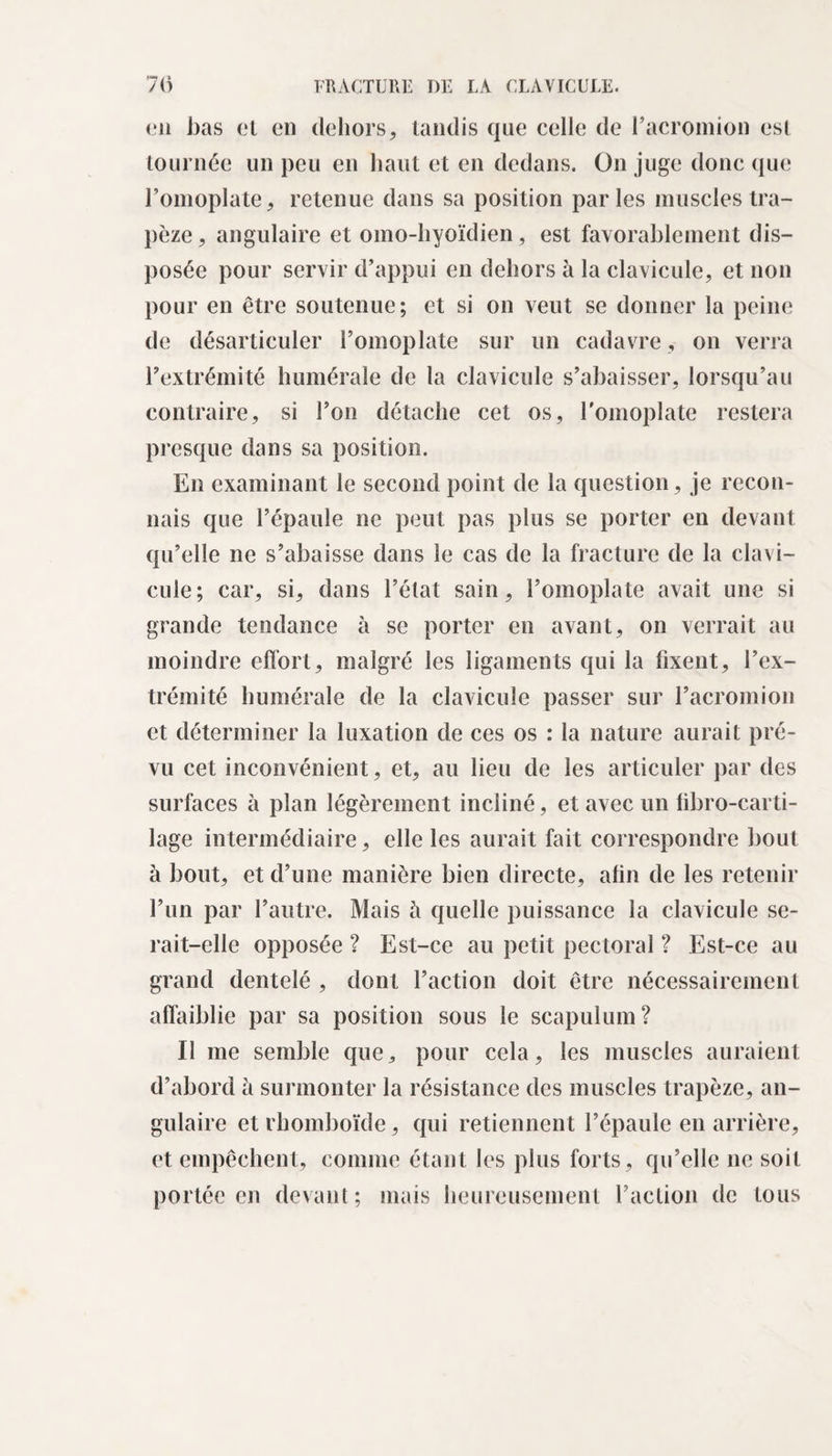 en bas et en dehors, tandis que celle de l’acromion est tournée un peu en liant et en dedans. On juge donc que l’omoplate, retenue dans sa position parles muscles tra¬ pèze , angulaire et omo-liyoïdien, est favorablement dis¬ posée pour servir d’appui en dehors à la clavicule, et non pour en être soutenue; et si on veut se donner la peine de désarticuler l’omoplate sur un cadavre, on verra l’extrémité humérale de la clavicule s’abaisser, lorsqu’au contraire, si l’on détache cet os, l'omoplate restera presque dans sa position. En examinant le second point de la question, je recon¬ nais que l’épaule ne peut pas plus se porter en devant qu’elle ne s’abaisse dans le cas de la fracture de la clavi¬ cule; car, si, dans l’état sain, l’omoplate avait une si grande tendance à se porter en avant, on verrait au moindre effort, malgré les ligaments qui la fixent, l’ex¬ trémité humérale de la clavicule passer sur l’acromion et déterminer la luxation de ces os : la nature aurait pré¬ vu cet inconvénient, et, au lieu de les articuler par des surfaces à plan légèrement incliné, et avec un übro-carti- lage intermédiaire, elle les aurait fait correspondre bout à bout, et cl’une manière bien directe, afin de les retenir l’un par l’autre. Mais h quelle puissance la clavicule se¬ rait-elle opposée ? Est-ce au petit pectoral ? Est-ce au grand dentelé , dont l’action doit être nécessairement affaiblie par sa position sous le scapulum? Il me semble que, pour cela, les muscles auraient d’abord à surmonter la résistance des muscles trapèze, an¬ gulaire et rhomboïde, qui retiennent l’épaule en arrière, et empêchent, comme étant les plus forts, qu’elle ne soit portée en devant; mais heureusement l’action de tous