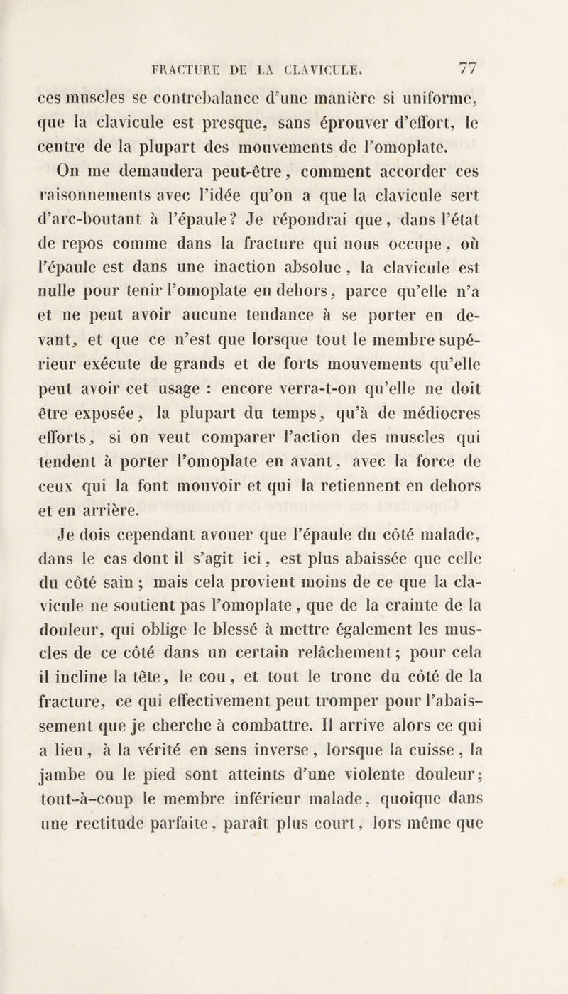 ces muscles se contrebalance d’une manière si uniforme, que la clavicule est presque, sans éprouver d’effort, le centre de la plupart des mouvements de l’omoplate. On me demandera peut-être, comment accorder ces raisonnements avec l’idée qu’on a que la clavicule sert d’arc-boutant à l’épaule? Je répondrai que, dans l’état de repos comme dans la fracture qui nous occupe, où l’épaule est dans une inaction absolue, la clavicule est nulle pour tenir l’omoplate en dehors, parce qu’elle n’a et ne peut avoir aucune tendance à se porter en de¬ vant, et que ce n’est que lorsque tout le membre supé¬ rieur exécute de grands et de forts mouvements qu’elle peut avoir cet usage : encore verra-t-on qu’elle ne doit être exposée, la plupart du temps, qu’à de médiocres efforts, si on veut comparer l’action des muscles qui tendent à porter l’omoplate en avant, avec la force de ceux qui la font mouvoir et qui la retiennent en dehors et en arrière. Je dois cependant avouer que l’épaule du côté malade, dans le cas dont il s’agit ici, est plus abaissée que celle du côté sain ; mais cela provient moins de ce que la cla¬ vicule ne soutient pas l’omoplate, que de la crainte de la douleur, qui oblige le blessé à mettre également les mus¬ cles de ce côté dans un certain relâchement ; pour cela il incline la tête, le cou, et tout le tronc du côté de la fracture, ce qui effectivement peut tromper pour l’abais¬ sement que je cherche à combattre. Il arrive alors ce qui a lieu, à la vérité en sens inverse, lorsque la cuisse, la jambe ou le pied sont atteints d’une violente douleur; tout-à-coup le membre inférieur malade, quoique dans une rectitude parfaite, paraît plus court, lors même que