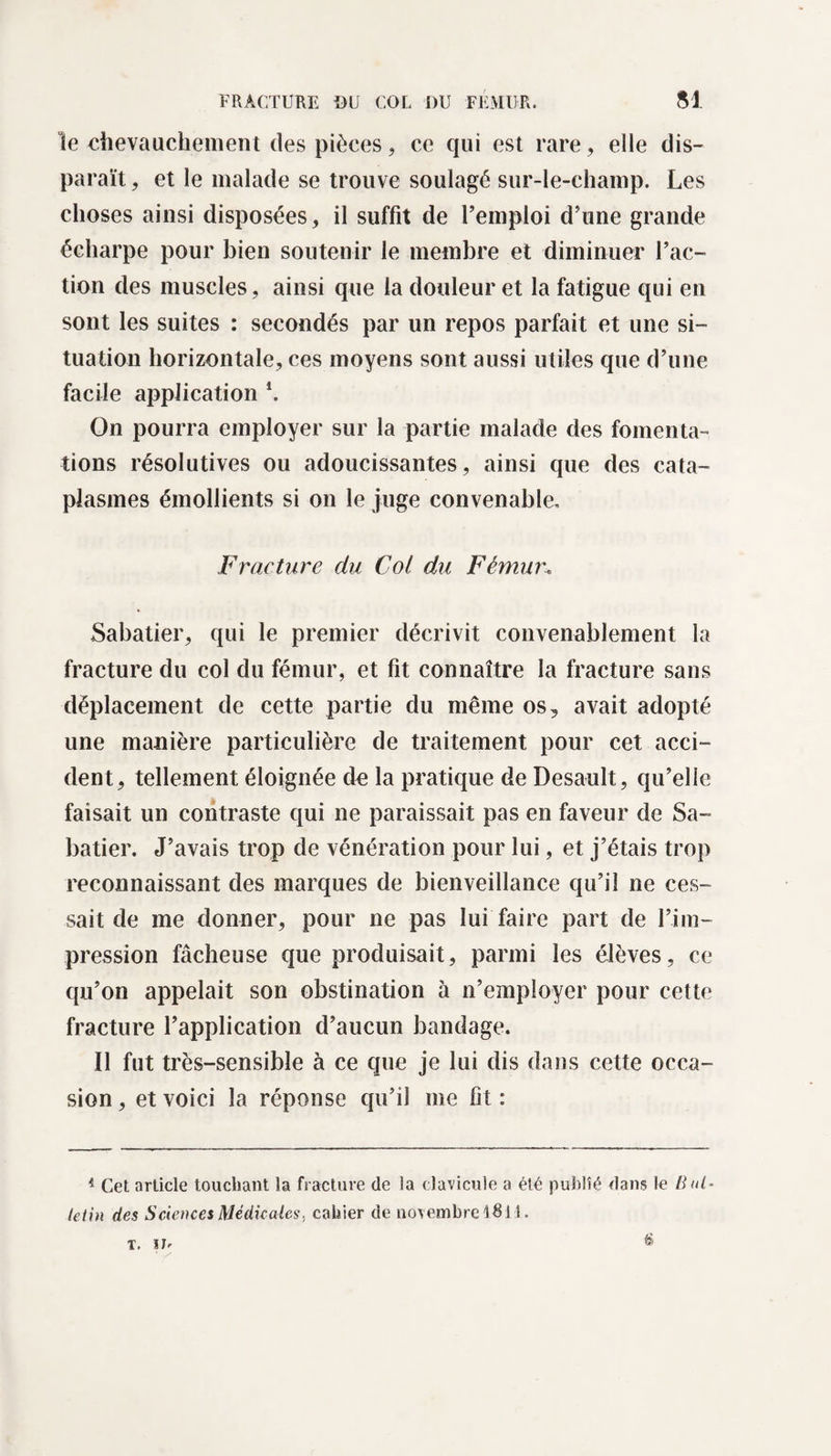 le chevauchement des pièces, ce qui est rare, elle dis¬ paraît , et le malade se trouve soulagé sur-le-champ. Les choses ainsi disposées, il suffit de l’emploi d’une grande écharpe pour bien soutenir le membre et diminuer l’ac¬ tion des muscles, ainsi que la douleur et la fatigue qui en sont les suites : secondés par un repos parfait et une si¬ tuation horizontale, ces moyens sont aussi utiles que d’une facile application \ On pourra employer sur la partie malade des fomenta¬ tions résolutives ou adoucissantes, ainsi que des cata¬ plasmes émollients si on le juge convenable. Fracture du Col du Fémur. Sabatier, qui le premier décrivit convenablement la fracture du col du fémur, et fit connaître la fracture sans déplacement de cette partie du même os, avait adopté une manière particulière de traitement pour cet acci¬ dent, tellement éloignée dD la pratique de Desault, qu’elle faisait un contraste qui ne paraissait pas en faveur de Sa¬ batier. J’avais trop de vénération pour lui, et j’étais trop reconnaissant des marques de bienveillance qu’il ne ces¬ sait de me donner, pour ne pas lui faire part de l’im¬ pression fâcheuse que produisait, parmi les élèves, ce qu’on appelait son obstination à n’employer pour cette fracture l’application d’aucun bandage. Il fut très-sensible à ce que je lui dis dans cette occa¬ sion , et voici la réponse qu’il me fit : 4 Cet article touchant la fracture de la clavicule a été publié dans le Bul¬ letin des Sciences Médicales, cahier de novembre 48 ! 1. T. ÏJ.