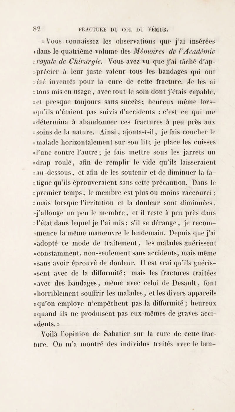 « Vous connaissez les observations que j’ai insérées &gt;dans le quatrième volume des Mémoires de l’Académie j&gt;royale de Chirurgie. Vous avez vu que j’ai tâché d’ap- »précier à leur juste valeur tous les bandages qui ont » été inventés pour la cure de cette fracture. Je les ai «tous mis en usage, avec tout le soin dont j’étais capable, »et presque toujours sans succès; heureux même lors- » qu’ils n’étaient pas suivis d’accidents : c’est ce qui me » détermina à abandonner ces fractures à peu près aux «soins de la nature. Ainsi, ajouta-t-il, je fais coucher le «malade horizontalement sur son lit; je place les cuisses «l’une contre l’autre; je fais mettre sous les jarrets un «drap roulé, afin de remplir le vide qu’ils laisseraient «au-dessous, et afin de les soutenir et de diminuer la fa- «tigue qu’ils éprouveraient sans cette précaution. Dans le «premier temps, le membre est plus ou moins raccourci ; «mais lorsque l’irritation et la douleur sont diminuées, «j’allonge un peu le membre, et il reste à peu près dans «l’état dans lequel je l’ai mis; s’il se dérange, je recom- «mence la même manœuvre le lendemain. Depuis que j’ai «adopté ce mode de traitement, les malades guérissent «constamment, non-seulement sans accidents, mais même «sans avoir éprouvé de douleur. Il est vrai qu’ils guéris- »sent avec de la difformité; mais les fractures traitées «avec des bandages, même avec celui de Desault, font «horriblement souffrir les malades, et les divers appareils *&gt;qu’on employé n’empêchent pas la difformité; heureux «quand ils ne produisent pas eux-mêmes de graves acci- » dents. » Voilà l’opinion de Sabatier sur la cure de cette frac¬ ture. On m’a montré des individus traités avec le ban-