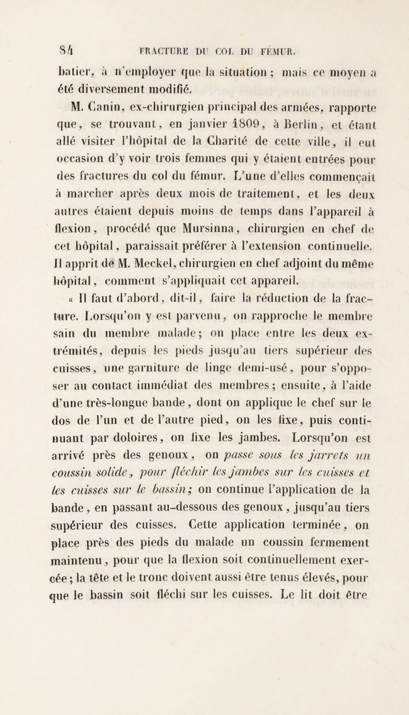 batier, à n’employer que la situation ; mais ce moyen a été diversement modifié. M. Canin, ex-chirurgien principal des armées, rapporte que, se trouvant, en janvier 1809, à Berlin, et étant allé visiter l’hôpital de la Charité de cette ville, il eut occasion d’y voir trois femmes qui y étaient entrées pour des fractures du col du fémur. L’une d’elles commençait à marcher après deux mois de traitement, et les deux autres étaient depuis moins de temps dans l’appareil à flexion , procédé que Mursinna, chirurgien en chef de cet hôpital, paraissait préférer à l’extension continuelle. J1 apprit de M. Meckel, chirurgien en chef adjoint du même hôpital, comment s’appliquait cet appareil. « 11 faut d’abord, dit-il, faire la réduction de la frac¬ ture. Lorsqu’on y est parvenu, on rapproche le membre sain du membre malade; on place entre les deux ex¬ trémités, depuis les pieds jusqu’au tiers supérieur des cuisses, une garniture de linge demi-usé, pour s’oppo¬ ser au contact immédiat des membres; ensuite, à l’aide d’une très-longue bande, dont on applique le chef sur le dos de l’un et de l’autre pied, on les fixe, puis conti¬ nuant pardoloires, on fixe les jambes. Lorsqu’on est arrivé près des genoux, on passe sous les jarrets un coussin solide, pour fléchir les jambes sur les cuisses et les cuisses sur le bassin; on continue l’application de la bande, en passant au-dessous des genoux, jusqu’au tiers supérieur des cuisses. Cette application terminée, on place près des pieds du malade un coussin fermement maintenu, pour que la flexion soit continuellement exer¬ cée ; la tête et le tronc doivent aussi être tenus élevés, pour que le bassin soit fléchi sur les cuisses. Le lit doit être