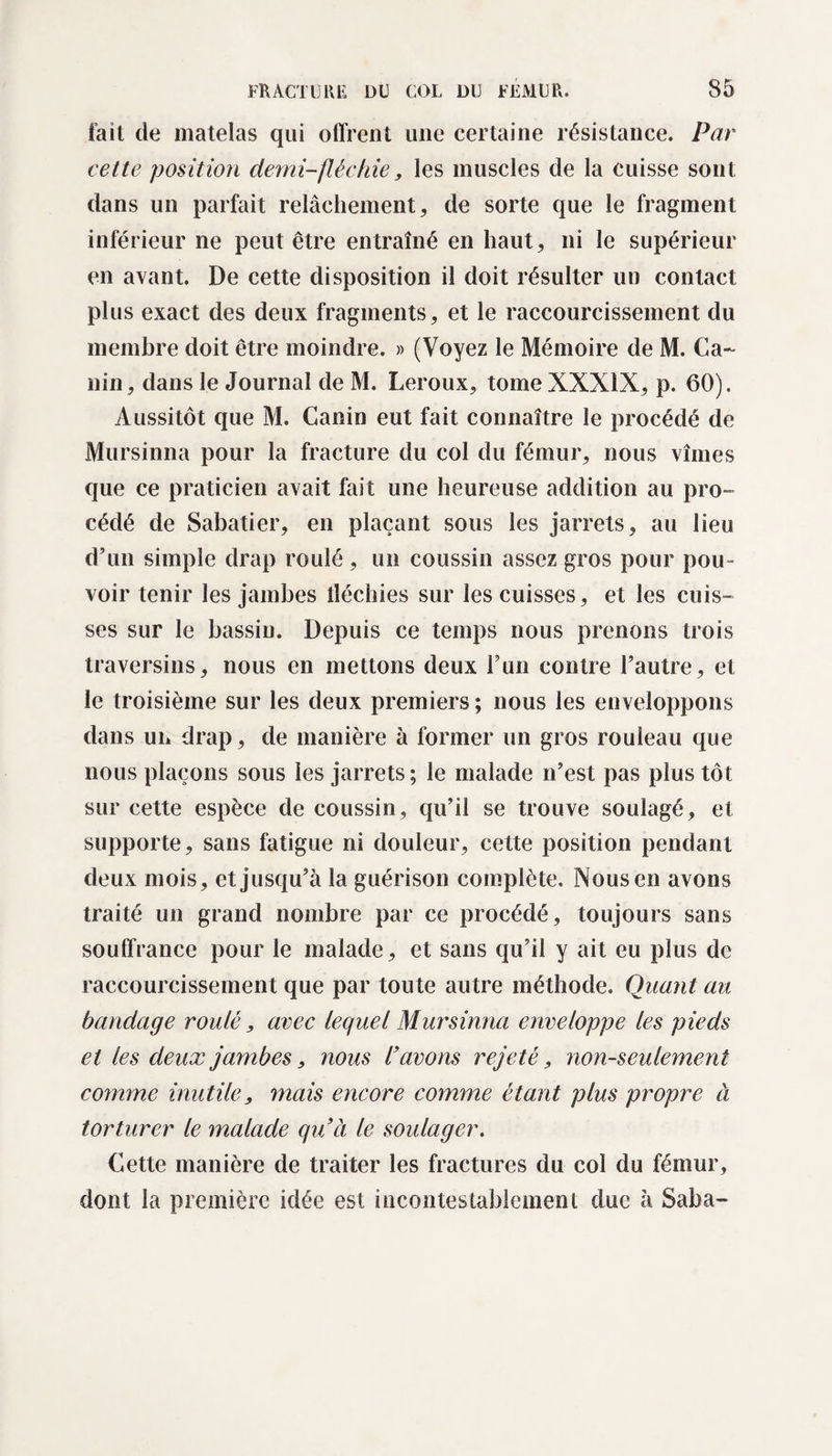 fait de matelas qui offrent une certaine résistance. Par cette position demi-fléchie, les muscles de la cuisse sont dans un parfait relâchement, de sorte que le fragment inférieur ne peut être entraîné en haut, ni le supérieur en avant. De cette disposition il doit résulter un contact plus exact des deux fragments, et le raccourcissement du membre doit être moindre. » (Voyez le Mémoire de M. Ca¬ nin, dans le Journal de M. Leroux, tomeXXXlX, p. 60). Aussitôt que M. Canin eut fait connaître le procédé de Mursinna pour la fracture du col du fémur, nous vîmes que ce praticien avait fait une heureuse addition au pro¬ cédé de Sabatier, en plaçant sous les jarrets, au lieu d’un simple drap roulé, un coussin assez gros pour pou¬ voir tenir les jambes îïéchies sur les cuisses, et les cuis¬ ses sur le bassin. Depuis ce temps nous prenons trois traversins, nous en mettons deux l’un contre l’autre, et le troisième sur les deux premiers ; nous les enveloppons dans un drap, de manière à former un gros rouleau que nous plaçons sous les jarrets; le malade n’est pas plus tôt sur cette espèce de coussin, qu’il se trouve soulagé, et supporte, sans fatigue ni douleur, cette position pendant deux mois, et jusqu’à la guérison complète. Nous en avons traité un grand nombre par ce procédé, toujours sans souffrance pour le malade, et sans qu’il y ait eu plus de raccourcissement que par toute autre méthode. Quant au bandage roulé, avec lequel Mursinna enveloppe les pieds et les deux jambes, nous l’avons rejeté, non-seulement comme inutile, mais encore comme étant plus propre à torturer le malade quà le soulager. Cette manière de traiter les fractures du col du fémur, dont la première idée est incontestablement duc à Saba-